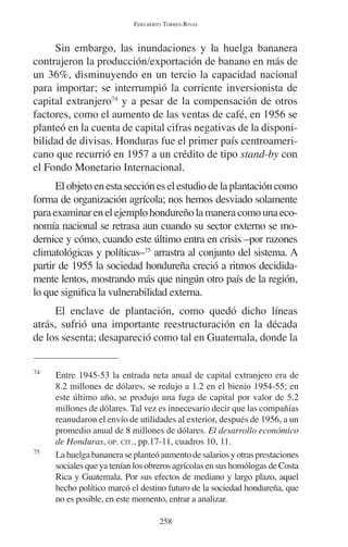 EDELBERTO TORRES-RIVAS 
Sin embargo, las inundaciones y la huelga bananera 
contrajeron la producción/exportación de banano en más de 
un 36%, disminuyendo en un tercio la capacidad nacional 
para importar; se interrumpió la corriente inversionista de 
capital extranjero74 y a pesar de la compensación de otros 
factores, como el aumento de las ventas de café, en 1956 se 
planteó en la cuenta de capital cifras negativas de la disponi-bilidad 
de divisas. Honduras fue el primer país centroameri-cano 
que recurrió en 1957 a un crédito de tipo stand-by con 
el Fondo Monetario Internacional. 
El objeto en esta sección es el estudio de la plantación como 
forma de organización agrícola; nos hemos desviado solamente 
para examinar en el ejemplo hondureño la manera como una eco-nomía 
nacional se retrasa aun cuando su sector externo se mo-dernice 
y cómo, cuando este último entra en crisis –por razones 
climatológicas y políticas–75 arrastra al conjunto del sistema. A 
partir de 1955 la sociedad hondureña creció a ritmos decidida-mente 
lentos, mostrando más que ningún otro país de la región, 
lo que significa la vulnerabilidad externa. 
El enclave de plantación, como quedó dicho líneas 
atrás, sufrió una importante reestructuración en la década 
de los sesenta; desapareció como tal en Guatemala, donde la 
74 Entre 1945-53 la entrada neta anual de capital extranjero era de 
8.2 millones de dólares, se redujo a 1.2 en el bienio 1954-55; en 
este último año, se produjo una fuga de capital por valor de 5.2 
millones de dólares. Tal vez es innecesario decir que las compañías 
reanudaron el envío de utilidades al exterior, después de 1956, a un 
promedio anual de 8 millones de dólares. El desarrollo económico 
de Honduras, OP. CIT., pp.17-11, cuadros 10, 11. 
75 La huelga bananera se planteó aumento de salarios y otras prestaciones 
sociales que ya tenían los obreros agrícolas en sus homólogas de Costa 
Rica y Guatemala. Por sus efectos de mediano y largo plazo, aquel 
hecho político marcó el destino futuro de la sociedad hondureña, que 
no es posible, en este momento, entrar a analizar. 
258 
 
