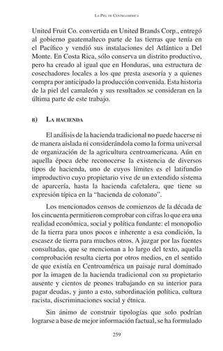 LA PIEL DE CENTROAMÉRICA 
United Fruit Co. convertida en United Brands Corp., entregó 
al gobierno guatemalteco parte de las tierras que tenía en 
el Pacífico y vendió sus instalaciones del Atlántico a Del 
Monte. En Costa Rica, sólo conserva un distrito productivo, 
pero ha creado al igual que en Honduras, una estructura de 
cosechadores locales a los que presta asesoría y a quienes 
compra por anticipado la producción convenida. Esta historia 
de la piel del camaleón y sus resultados se consideran en la 
última parte de este trabajo. 
B) LA HACIENDA 
El análisis de la hacienda tradicional no puede hacerse ni 
de manera aislada ni considerándola como la forma universal 
de organización de la agricultura centroamericana. Aún en 
aquella época debe reconocerse la existencia de diversos 
tipos de hacienda, uno de cuyos límites es el latifundio 
improductivo cuyo propietario vive de un extendido sistema 
de aparcería, hasta la hacienda cafetalera, que tiene su 
expresión típica en la “hacienda de colonato”. 
Los mencionados censos de comienzos de la década de 
los cincuenta permitieron comprobar con cifras lo que era una 
realidad económica, social y política fundante: el monopolio 
de la tierra para unos pocos e inherente a esa condición, la 
escasez de tierra para muchos otros. A juzgar por las fuentes 
consultadas, que se mencionan a lo largo del texto, aquella 
comprobación resulta cierta por otros medios, en el sentido 
de que existía en Centroamérica un paisaje rural dominado 
por la imagen de la hacienda tradicional con su propietario 
ausente y cientos de peones trabajando en su interior para 
pagar deudas, y junto a esto, subordinación política, cultura 
racista, discriminaciones social y étnica. 
Sin ánimo de construir tipologías que solo podrían 
lograrse a base de mejor información factual, se ha formulado 
259 
 