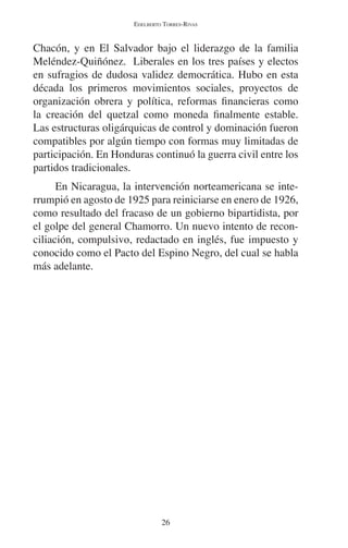 EDELBERTO TORRES-RIVAS 
Chacón, y en El Salvador bajo el liderazgo de la familia 
Meléndez-Quiñónez. Liberales en los tres países y electos 
en sufragios de dudosa validez democrática. Hubo en esta 
década los primeros movimientos sociales, proyectos de 
organización obrera y política, reformas financieras como 
la creación del quetzal como moneda finalmente estable. 
Las estructuras oligárquicas de control y dominación fueron 
compatibles por algún tiempo con formas muy limitadas de 
participación. En Honduras continuó la guerra civil entre los 
partidos tradicionales. 
En Nicaragua, la intervención norteamericana se inte-rrumpió 
en agosto de 1925 para reiniciarse en enero de 1926, 
como resultado del fracaso de un gobierno bipartidista, por 
el golpe del general Chamorro. Un nuevo intento de recon-ciliación, 
compulsivo, redactado en inglés, fue impuesto y 
conocido como el Pacto del Espino Negro, del cual se habla 
más adelante. 
26 
 