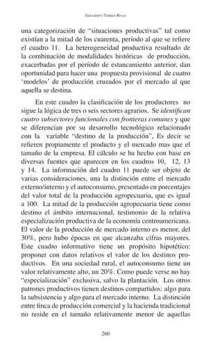 EDELBERTO TORRES-RIVAS 
una categorización de “situaciones productivas” tal como 
existían a la mitad de los cuarenta, período al que se refiere 
el cuadro 11. La heterogeneidad productiva resultado de 
la combinación de modalidades históricas de producción, 
exacerbadas por el período de estancamiento anterior, dan 
oportunidad para hacer una propuesta provisional de cuatro 
‘modelos’ de producción cruzados por el mercado al que 
aquella se destina. 
En este cuadro la clasificación de los productores no 
sigue la lógica de tres o seis sectores agrarios. Se identifican 
cuatro subsectores funcionales con fronteras comunes y que 
se diferencian por su desarrollo tecnológico relacionado 
con la variable “destino de la producción”, Es decir se 
refieren propiamente el producto y el mercado mas que el 
tamaño de la empresa. El cálculo se ha hecho con base en 
diversas fuentes que aparecen en los cuadros 10, 12, 13 
y 14. La información del cuadro 11 puede ser objeto de 
varias consideraciones, una la distinción entre el mercado 
externo/interno y el autoconsumo, presentado en porcentajes 
del valor total de la producción agropecuaria, que es igual 
a 100. La mitad de la producción agropecuaria tiene como 
destino el ámbito internacional, testimonio de la relativa 
especialización productiva de la economía centroamericana. 
El valor de la producción de mercado interno es menor, del 
30%, pero hubo épocas en que alcanzaba cifras mayores. 
Este cuadro informativo tiene un propósito hipotético: 
proponer con datos relativos el valor de los destinos pro-ductivos. 
En una sociedad rural, el autoconsumo tiene un 
valor relativamente alto, un 20%. Como puede verse no hay 
“especialización” exclusiva, salvo la plantación. Los otros 
patrones productivos tienen destinos compartidos: algo para 
la subsistencia y algo para el mercado interno. La distinción 
entre finca de producción comercial y la hacienda tradicional 
no reside en el tamaño relativamente menor de aquellas 
260 
 