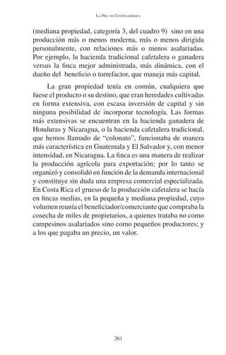 LA PIEL DE CENTROAMÉRICA 
(mediana propiedad, categoría 3, del cuadro 9) sino en una 
producción más o menos moderna, más o menos dirigida 
personalmente, con relaciones más o menos asalariadas. 
Por ejemplo, la hacienda tradicional cafetalera o ganadera 
versus la finca mejor administrada, más dinámica, con el 
dueño del beneficio o torrefactor, que maneja más capital. 
La gran propiedad tenía en común, cualquiera que 
fuese el producto o su destino, que eran heredades cultivadas 
en forma extensiva, con escasa inversión de capital y sin 
ninguna posibilidad de incorporar tecnología. Las formas 
más extensivas se encuentran en la hacienda ganadera de 
Honduras y Nicaragua, o la hacienda cafetalera tradicional, 
que hemos llamado de “colonato”, funcionaba de manera 
más característica en Guatemala y El Salvador y, con menor 
intensidad, en Nicaragua. La finca es una manera de realizar 
la producción agrícola para exportación; por lo tanto se 
organizó y consolidó en función de la demanda internacional 
y constituye sin duda una empresa comercial especializada. 
En Costa Rica el grueso de la producción cafetalera se hacía 
en fincas medias, en la pequeña y mediana propiedad, cuyo 
volumen reunía el beneficiador/comerciante que compraba la 
cosecha de miles de propietarios, a quienes trataba no como 
campesinos asalariados sino como pequeños productores; y 
a los que pagaba un precio, un valor. 
261 
 