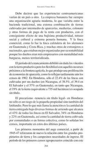 EDELBERTO TORRES-RIVAS 
Debe decirse que las experiencias centroamericanas 
varían de un país a otro. La empresa bananera fue siempre 
una organización agraria moderna, lo que variaba entre la 
hacienda tradicional, una extensa combinación de tierras 
cultivadas por intermedio de aparcerías, medierías, colonato 
y otras formas de pago de la renta con productos, con el 
consiguiente efecto de una bajísima productividad, retraso 
social y cultural y extrema penuria humana. Y la finca 
comercial, como lo fue la finca cafetalera de los alemanes 
en Guatemala y Costa Rica, y muchas otras de extranjeros o 
nacionales, que estaban mejor organizadas por su rentabilidad 
porque los dueños eran más empresarios con mentalidad más 
burguesa, menos territorializada. 
El período del estancamiento debilitó sin duda los vínculos 
con la tierra productiva pero los flexibilizó con aquellos recursos 
próximos a la frontera agrícola, lo que produjo una proliferación 
de economías de aparcería, como lo reflejan tardíamente aún los 
censos de 1962. En Honduras, sólo el 22.4% de las fincas son 
cultivadas por sus dueños (en Nicaragua, el 38.5%, el 39.4 en 
El Salvador y el 57% en Guatemala), en tanto que Nicaragua, 
el 19% de la tierra (equivalente a 735 mil hectáreas) es ocupada 
sin título. 
El precarismo –tenencia sin título legal– en Honduras 
no sólo es un rasgo de la pequeña propiedad sino también del 
latifundio. Pero lo que más llama la atención es la cantidad de 
tierra entregada bajo diversas formas de arriendo que alcanza 
el 43% de todas las fincas en El Salvador, 34% en Honduras 
y 22% en Guatemala, así como la cantidad de tierra cultivada 
por comunidades o en forma colectiva, como lo señalan los 
censos, importante en estos dos últimos países. 
Los primeros momentos del auge comercial, a partir de 
1945-47 reforzaron de nuevo la relación entre los grandes pro-pietarios 
de tierra y los campesinos necesitados de ingreso. El 
período de los primeros censos agropecuarios coincide con este 
264 
 