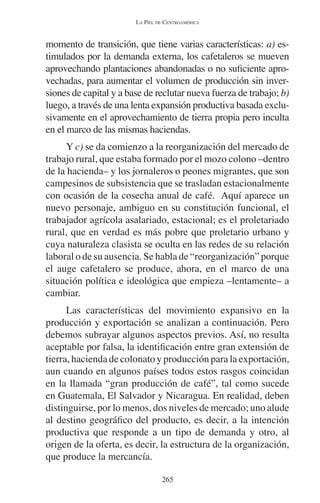 LA PIEL DE CENTROAMÉRICA 
momento de transición, que tiene varias características: a) es-timulados 
por la demanda externa, los cafetaleros se mueven 
aprovechando plantaciones abandonadas o no suficiente apro-vechadas, 
para aumentar el volumen de producción sin inver-siones 
de capital y a base de reclutar nueva fuerza de trabajo; b) 
luego, a través de una lenta expansión productiva basada exclu-sivamente 
en el aprovechamiento de tierra propia pero inculta 
en el marco de las mismas haciendas. 
Y c) se da comienzo a la reorganización del mercado de 
trabajo rural, que estaba formado por el mozo colono –dentro 
de la hacienda– y los jornaleros o peones migrantes, que son 
campesinos de subsistencia que se trasladan estacionalmente 
con ocasión de la cosecha anual de café. Aquí aparece un 
nuevo personaje, ambiguo en su constitución funcional, el 
trabajador agrícola asalariado, estacional; es el proletariado 
rural, que en verdad es más pobre que proletario urbano y 
cuya naturaleza clasista se oculta en las redes de su relación 
laboral o de su ausencia. Se habla de “reorganización” porque 
el auge cafetalero se produce, ahora, en el marco de una 
situación política e ideológica que empieza –lentamente– a 
cambiar. 
Las características del movimiento expansivo en la 
producción y exportación se analizan a continuación. Pero 
debemos subrayar algunos aspectos previos. Así, no resulta 
aceptable por falsa, la identificación entre gran extensión de 
tierra, hacienda de colonato y producción para la exportación, 
aun cuando en algunos países todos estos rasgos coincidan 
en la llamada “gran producción de café”, tal como sucede 
en Guatemala, El Salvador y Nicaragua. En realidad, deben 
distinguirse, por lo menos, dos niveles de mercado; uno alude 
al destino geográfico del producto, es decir, a la intención 
productiva que responde a un tipo de demanda y otro, al 
origen de la oferta, es decir, la estructura de la organización, 
que produce la mercancía. 
265 
 