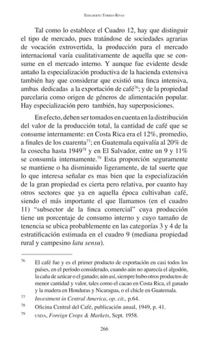 EDELBERTO TORRES-RIVAS 
Tal como lo establece el Cuadro 12, hay que distinguir 
el tipo de mercado, pues tratándose de sociedades agrarias 
de vocación extrovertida, la producción para el mercado 
internacional varía cualitativamente de aquella que se con-sume 
en el mercado interno. Y aunque fue evidente desde 
antaño la especialización productiva de la hacienda extensiva 
también hay que considerar que existió una finca intensiva, 
ambas dedicadas a la exportación de café76; y de la propiedad 
parcelaria como origen de géneros de alimentación popular. 
Hay especialización pero también, hay superposiciones. 
En efecto, deben ser tomados en cuenta en la distribución 
del valor de la producción total, la cantidad de café que se 
consume internamente: en Costa Rica era el 12%, promedio, 
a finales de los cuarenta77; en Guatemala equivalía al 20% de 
la cosecha hasta 194978 y en El Salvador, entre un 9 y 11% 
se consumía internamente.79 Esta proporción seguramente 
se mantiene o ha disminuido ligeramente, de tal suerte que 
lo que interesa señalar es mas bien que la especialización 
de la gran propiedad es cierta pero relativa, por cuanto hay 
otros sectores que ya en aquella época cultivaban café, 
siendo el más importante el que llamamos (en el cuadro 
11) “subsector de la finca comercial” cuya producción 
tiene un porcentaje de consumo interno y cuyo tamaño de 
tenencia se ubica probablemente en las categorías 3 y 4 de la 
estratificación estimada en el cuadro 9 (mediana propiedad 
rural y campesino latu sensu). 
76 El café fue y es el primer producto de exportación en casi todos los 
países, en el período considerado, cuando aún no aparecía el algodón, 
la caña de azúcar o el ganado; aún así, siempre hubo otros productos de 
menor cantidad y valor, tales como el cacao en Costa Rica, el ganado 
y la madera en Honduras y Nicaragua, o el chicle en Guatemala. 
77 Investment in Central America, op. cit., p.64. 
78 Oficina Central del Café, publicación anual, 1949, p. 41. 
79 USDA, Foreign Crops & Markets, Sept. 1958. 
266 
 