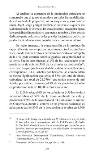 EDELBERTO TORRES-RIVAS 
Al analizar la estructura de la producción cafetalera se 
comprueba que el grano se produce en todas las modalidades 
de extensión de la propiedad, así como que los granos básicos 
(maíz, frijol, sorgo y trigo) también se cultivan cualquiera sea 
la dimensión de la tenencia. En otras palabras, en aquella época 
la especialización productiva era menos rentable y bien podría 
dedicarse parte de la tierra de las grandes haciendas al cultivo de 
productos de alimentación popular para su consumo interno. 
De todas maneras, la concentración de la producción 
exportable estuvo siempre en pocas manos, incluso en Costa 
Rica, donde también esto es parcialmente cierto a contrapelo 
de la divulgada creencia sobre la igualdad en la propiedad de 
la tierra. Según unas fuentes, el 5% de los hacendados eran 
propietarios de más del 50% de los árboles en producción80; 
si se calcula que por la variedad del cafeto de aquella época 
correspondían 1.433 árboles por hectárea, se comprenderá 
la escasa significación que tenía el 58% del total de fincas 
cafetaleras (un total de 21.576)81 que tenían menos de mil 
árboles por unidad; de nuevo, el 5% de los plantadores tenían 
en producción más de 10,000 árboles cada uno. 
En El Salvador, el 4% de los cafetaleros (455 haciendas) 
monopolizaban el 58% de la tierra sembrada de café y 
producían el 76% de la cosecha total.82 La situación es similar 
en Guatemala, donde el control de las grandes haciendas es 
aplastante: casi el 80% de la producción se origina en 1.500 
80 El número de árboles se estimaba en 75 millones, la mayor parte 
de los cuales estaba dentro de un radio de 15 kilómetros alrededor 
de San José, distribuido en fincas manejadas por pequeños pro-ductores, 
muchas pertenecientes a un solo dueño. Investment in 
Central America, op.cit., p. 65 
81 Inter-American Development Commission, Central America 
(Washington, D.C., 1944), p. 95. 
82 Investment in Central America, op. cit., p. 108. 
268 
 