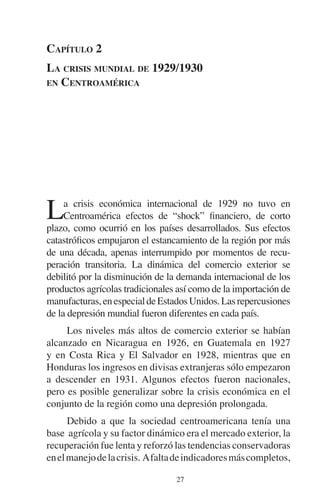 CAPÍTULO 2 
LA CRISIS MUNDIAL DE 1929/1930 
EN CENTROAMÉRICA 
La crisis económica internacional de 1929 no tuvo en 
Centroamérica efectos de “shock” financiero, de corto 
plazo, como ocurrió en los países desarrollados. Sus efectos 
catastróficos empujaron el estancamiento de la región por más 
de una década, apenas interrumpido por momentos de recu-peración 
transitoria. La dinámica del comercio exterior se 
debilitó por la disminución de la demanda internacional de los 
productos agrícolas tradicionales así como de la importación de 
manufacturas, en especial de Estados Unidos. Las repercusiones 
de la depresión mundial fueron diferentes en cada país. 
Los niveles más altos de comercio exterior se habían 
alcanzado en Nicaragua en 1926, en Guatemala en 1927 
y en Costa Rica y El Salvador en 1928, mientras que en 
Honduras los ingresos en divisas extranjeras sólo empezaron 
a descender en 1931. Algunos efectos fueron nacionales, 
pero es posible generalizar sobre la crisis económica en el 
conjunto de la región como una depresión prolongada. 
Debido a que la sociedad centroamericana tenía una 
base agrícola y su factor dinámico era el mercado exterior, la 
recuperación fue lenta y reforzó las tendencias conservadoras 
en el manejo de la crisis. A falta de indicadores más completos, 
27 
 