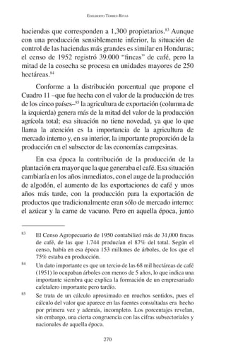 EDELBERTO TORRES-RIVAS 
haciendas que corresponden a 1,300 propietarios.83 Aunque 
con una producción sensiblemente inferior, la situación de 
control de las haciendas más grandes es similar en Honduras; 
el censo de 1952 registró 39.000 “fincas” de café, pero la 
mitad de la cosecha se procesa en unidades mayores de 250 
hectáreas.84 
Conforme a la distribución porcentual que propone el 
Cuadro 11 –que fue hecha con el valor de la producción de tres 
de los cinco países–85 la agricultura de exportación (columna de 
la izquierda) genera más de la mitad del valor de la producción 
agrícola total; esa situación no tiene novedad, ya que lo que 
llama la atención es la importancia de la agricultura de 
mercado interno y, en su interior, la importante proporción de la 
producción en el subsector de las economías campesinas. 
En esa época la contribución de la producción de la 
plantación era mayor que la que generaba el café. Esa situación 
cambiaría en los años inmediatos, con el auge de la producción 
de algodón, el aumento de las exportaciones de café y unos 
años más tarde, con la producción para la exportación de 
productos que tradicionalmente eran sólo de mercado interno: 
el azúcar y la carne de vacuno. Pero en aquella época, junto 
83 El Censo Agropecuario de 1950 contabilizó más de 31,000 fincas 
de café, de las que 1.744 producían el 87% del total. Según el 
censo, había en esa época 153 millones de árboles, de los que el 
75% estaba en producción. 
84 Un dato importante es que un tercio de las 68 mil hectáreas de café 
(1951) lo ocupaban árboles con menos de 5 años, lo que indica una 
importante siembra que explica la formación de un empresariado 
cafetalero importante pero tardío. 
85 Se trata de un cálculo aproximado en muchos sentidos, pues el 
cálculo del valor que aparece en las fuentes consultadas era hecho 
por primera vez y además, incompleto. Los porcentajes revelan, 
sin embargo, una cierta congruencia con las cifras subsectoriales y 
nacionales de aquella época. 
270 
 