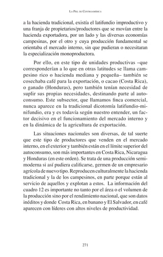 LA PIEL DE CENTROAMÉRICA 
a la hacienda tradicional, existía el latifundio improductivo y 
una franja de propietarios/productores que se movían entre la 
hacienda exportadora, por un lado y las diversas economías 
campesinas, por el otro y cuya producción fundamental se 
orientaba el mercado interno, sin que pudieran o necesitaran 
la especialización monoproductora. 
Por ello, en este tipo de unidades productivas –que 
corresponderían a lo que en otras latitudes se llama cam-pesino 
rico o hacienda mediana y pequeña– también se 
cosechaba café para la exportación, o cacao (Costa Rica), 
o ganado (Honduras), pero también tenían necesidad de 
suplir sus propias necesidades, destinando parte al auto-consumo. 
Este subsector, que llamamos finca comercial, 
nunca aparece en la tradicional dicotomía latifundio-mi-nifundio, 
era y es todavía según nuestro entender, un fac-tor 
decisivo en el funcionamiento del mercado interno y 
en la dinámica de la agricultura de exportación. 
Las situaciones nacionales son diversas, de tal suerte 
que este tipo de productores que venden en el mercado 
interno, en el exterior y también están en el límite superior del 
autoconsumo, son más importantes en Costa Rica, Nicaragua 
y Honduras (en este orden). Se trata de una producción semi-moderna 
si así pudiera calificarse, germen de un empresario 
agrícola de nuevo tipo. Reproducen culturalmente la hacienda 
tradicional y la de los campesinos, en parte porque están al 
servicio de aquellos y explotan a estos. La información del 
cuadro 12 es importante no tanto por el área o el volumen de 
la producción sino por el rendimiento nacional, que son datos 
inéditos y donde Costa Rica, en banano y El Salvador, en café 
aparecen con líderes con altos niveles de productividad. 
271 
 