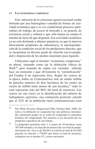 EDELBERTO TORRES-RIVAS 
C) LAS ECONOMÍAS CAMPESINAS 
Este subsector de la estructura agraria nacional estaba 
formado por una heterogénea variedad de formas de acti-vidad 
económica que a su vez condicionan procesos parti-culares 
de trabajo, de acceso al mercado y, en general, de 
existencia social y cultural y que sólo tienen en común el 
tamaño de tierra de que disponen. Esa actividad económica 
ya no está destinada a obtener ganancias ya que la mueven 
básicamente propósitos de subsistencia, la autoreproduc-ción 
de la condición social de los productores directos, que 
se encuentran en diverso grado de relación con la propie-dad 
y disposición de los medios materiales para lograrlo. 
Utilizamos aquí el término “economías campesinas” 
en plural, tomando como eje la definición clásica de 
Wolf,86 pero tratando de captar esa variedad referida 
hace un momento y que obviamente la “estratificación” 
del Cuadro 8 no representa bien. Según los censos de 
la época, había en Centroamérica más de medio millón 
de parcelas menores de diez hectáreas de las cuales un 
cuarto de millón tenía menos de una hectárea,87 todo lo 
cual representa más del 80% del total de tenencias. Los 
censos no son claros en la identificación del número de 
trabajadores agrícolas; una estimación posterior calculó 
que el 22% de la población rural centroamericana eran 
86 Eric Wolf, Peasants (Englewood Cliffs, Prentice Hall, 1966). En 
torno a la definición de campesino hay una polémica intermina-ble, 
justamente porque no se acaba de comprender la naturaleza 
histórica del campesinado. No entramos a esa discusión por los 
propósitos específicos de este trabajo. 
87 La propiedad parcelaria entre 1 o menos de 10 hectáreas suma 
367,048 unidades y la situación de destrucción casi total de propie-dad 
(menos de 1 ha.) es de 264.814, lo cual da un total de 631,862 
parcelas en relación a 778.893 que hacen el total de tenencias, 
cualquiera sea su tamaño. Cf., censos nacionales. 
272 
 