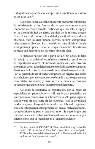 LA PIEL DE CENTROAMÉRICA 
trabajadores agrícolas o campesinos sin tierra o ambas 
cosas a la vez.88 
Es preciso hacer la distinción entre la economía campesina 
de subsistencia y las formas de lo que se conoce como 
economía mercantil simple, distinción que no sólo se apoya 
en la disponibilidad de tierra, calidad de la misma, acceso 
físico al mercado, sino en la calidad y cantidad del producto 
obtenido, todo lo cual supone además culturas campesinas 
relativamente diversas. La situación es muy fluida y tiende 
a simplificarse por el lado de lo que es común: la extrema 
pobreza que determina un bajísimo nivel de vida. 
El supuesto ha sido que a partir de la Gran Crisis, la falta 
de trabajo y la actividad económica disminuida en el sector 
de exportación reforzó el subsector campesino, con diversas 
alternativas como auge del arriendo no capitalista de tierra, nuevas 
divisiones de la misma, aumento de la presión demográfica, etc. 
Por lo general, desde el sector campesino se origina una doble 
articulación con el mercado, como oferta de trabajo (que en este 
caso estaba disminuida) y como oferta de bienes de consumo 
inmediato (que en este caso, aumentó sensiblemente). 
Así como la economía de exportación, por su grado de 
especialización pudo sobrevivir sólo en la gran propiedad, en 
las economías campesinas la sobrevivencia sólo pudo lograrse 
con la venta de una parte de las cosechas, con la diversidad 
productiva y con el auge del artesanado rural. El cuadro siguiente 
contiene información sobre producción para el mercado interno, 
no necesariamente para el autoconsumo. Se supone que una 
fracción de esta se realiza en el mercado con un valor o algún 
cálculo cierto que se menciona en el cuadro siguiente. 
88 Según el estudio de CIDA/CAIS, “Tenencia de la tierra y desarrollo 
rural en Centroamérica” (San José, Costa Rica, a mimeógrafo, 
1970), sobre un total de 6.6 millones de población rural había 1.5 
millones de “trabajadores sin tierra”. 
273 
 