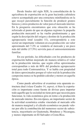 LA PIEL DE CENTROAMÉRICA 
Desde finales del siglo XIX, la consolidación de la 
agricultura de exportación en la gran hacienda cafetalera 
estuvo acompañada por una estructura minifundista en la 
que recayó parcialmente la función de producir granos 
básicos y otros productos de valor para el mercado interior. 
En la posguerra encontramos que esta situación se ha 
reforzado al punto de que en algunas regiones la pequeña 
producción mercantil se ha vuelto predominante y que 
según la descripción del origen y destino de la producción 
agropecuaria total (cuadro 11), correspondería a este 
sector un importante volumen en esa producción: un valor 
aproximado del 7.2% se vendería al mercado y un poco 
más del doble (17.5%) serviría para el autosostenimiento 
familiar. 
En ese período, las dificultades con los productos de 
exportación habían mejorado de manera relativa el valor 
de la producción interna, que según cifras aproximadas 
correspondían a más de 60% del producto agropecuario 
total para todo Centroamérica. Y se habla con propiedad 
de datos aproximados porque el valor real de la producción 
campesina nunca se ha podido calcular y menos en aquella 
época. 
Como puede advertirse al examinar esta aparente es-tructura 
dual (véase Cuadro 14, supra), si bien la exporta-ción 
es importante como fuente de divisas para importar 
todo aquello que la sociedad no tiene pero que necesita para 
funcionar, la vida económica gira en torno a la producción 
de mercado interno. En esta época, un importante sector de 
la actividad económica estaba vinculado al mercado sólo 
de manera marginal y el cálculo económico no puede valo-rar 
por ello la contribución del numeroso sector de subsis-tencia, 
mayoritario en Guatemala, Honduras y Nicaragua, 
y menos importante en El Salvador o Costa Rica. 
275 
 