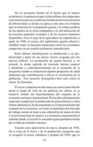 EDELBERTO TORRES-RIVAS 
No es necesario insistir en el hecho que el retraso 
económico y la pobreza en que vivían millones de campesinos 
centroamericanos no se debía ni a la falta de tierra ni a ausencia 
de laboriosidad; ya desde esa época y aún antes era evidente 
que la estructura de la propiedad agraria y la cultura política 
de los dueños de la tierra empujaban a la sub-utilización de 
los recursos naturales existentes y de los recursos humanos 
disponibles. Con el auge de la agricultura de exportación, a 
partir de 1946, el avance del capitalismo agrario reforzó y 
modificó tanto la hacienda tradicional como las economías 
campesinas en un sentido totalmente contradictorio. 
Estas últimas disminuyeron su producción y su pro-ductividad 
y parte de sus tierras fueron ocupadas por los 
nuevos cultivos. La producción de granos básicos y, en 
general, la oferta agrícola de mercado interno empezó 
a disminuir y contradictoriamente en el momento de la 
posguerra cuando se empezaron algunos programas de salud 
ambiental que contribuyeron a elevar el crecimiento de la 
población. Este aumento demográfico hizo más crítica la 
oferta de alimentos. 
El sector campesino no fue nunca un sector inmovilizado 
desde el punto de vista de sus prácticas de cultivo, ni se 
mantuvo aislado del funcionamiento del conjunto de la 
economía nacional e internacional. No ha sido suficientemente 
analizado el papel que la producción de granos básicos y otras 
ofertas alimenticias ha desempeñado en el funcionamiento del 
conjunto de la economía, así como la naturaleza del mercado 
de trabajo creado en torno a una sobreoferta de mano de obra 
y un nivel muy bajo de salarios. La economía campesina fue el 
colchón donde se recostó la sociedad agroexportadora herida 
por la falta de estímulo externos. 
Cuando estos aparecieron de nuevo, después de 1945, 
fue a costa de la tierra y de la producción campesina que 
se recuperó el sector cafetalero y después de 1950, que se 
276 
 