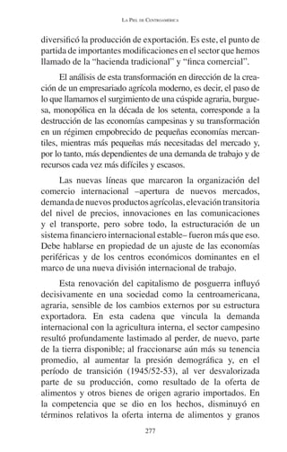 LA PIEL DE CENTROAMÉRICA 
diversificó la producción de exportación. Es este, el punto de 
partida de importantes modificaciones en el sector que hemos 
llamado de la “hacienda tradicional” y “finca comercial”. 
El análisis de esta transformación en dirección de la crea-ción 
de un empresariado agrícola moderno, es decir, el paso de 
lo que llamamos el surgimiento de una cúspide agraria, burgue-sa, 
monopólica en la década de los setenta, corresponde a la 
destrucción de las economías campesinas y su transformación 
en un régimen empobrecido de pequeñas economías mercan-tiles, 
mientras más pequeñas más necesitadas del mercado y, 
por lo tanto, más dependientes de una demanda de trabajo y de 
recursos cada vez más difíciles y escasos. 
Las nuevas líneas que marcaron la organización del 
comercio internacional –apertura de nuevos mercados, 
demanda de nuevos productos agrícolas, elevación transitoria 
del nivel de precios, innovaciones en las comunicaciones 
y el transporte, pero sobre todo, la estructuración de un 
sistema financiero internacional estable– fueron más que eso. 
Debe hablarse en propiedad de un ajuste de las economías 
periféricas y de los centros económicos dominantes en el 
marco de una nueva división internacional de trabajo. 
Esta renovación del capitalismo de posguerra influyó 
decisivamente en una sociedad como la centroamericana, 
agraria, sensible de los cambios externos por su estructura 
exportadora. En esta cadena que vincula la demanda 
internacional con la agricultura interna, el sector campesino 
resultó profundamente lastimado al perder, de nuevo, parte 
de la tierra disponible; al fraccionarse aún más su tenencia 
promedio, al aumentar la presión demográfica y, en el 
período de transición (1945/52-53), al ver desvalorizada 
parte de su producción, como resultado de la oferta de 
alimentos y otros bienes de origen agrario importados. En 
la competencia que se dio en los hechos, disminuyó en 
términos relativos la oferta interna de alimentos y granos 
277 
 