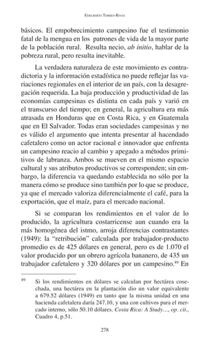 EDELBERTO TORRES-RIVAS 
básicos. El empobrecimiento campesino fue el testimonio 
fatal de la mengua en los patrones de vida de la mayor parte 
de la población rural. Resulta necio, ab initio, hablar de la 
pobreza rural, pero resulta inevitable. 
La verdadera naturaleza de este movimiento es contra-dictoria 
y la información estadística no puede reflejar las va-riaciones 
regionales en el interior de un país, con la desagre-gación 
requerida. La baja producción y productividad de las 
economías campesinas es distinta en cada país y varió en 
el transcurso del tiempo; en general, la agricultura era más 
atrasada en Honduras que en Costa Rica, y en Guatemala 
que en El Salvador. Todas eran sociedades campesinas y no 
es válido el argumento que intenta presentar al hacendado 
cafetalero como un actor racional e innovador que enfrenta 
un campesino reacio al cambio y apegado a métodos primi-tivos 
de labranza. Ambos se mueven en el mismo espacio 
cultural y sus atributos productivos se corresponden; sin em-bargo, 
la diferencia va quedando establecida no sólo por la 
manera cómo se produce sino también por lo que se produce, 
ya que el mercado valoriza diferencialmente el café, para la 
exportación, que el maíz, para el mercado nacional. 
Si se comparan los rendimientos en el valor de lo 
producido, la agricultura costarricense aun cuando era la 
más homogénea del istmo, arroja diferencias contrastantes 
(1949): la “retribución” calculada por trabajador-producto 
promedio es de 425 dólares en general, pero es de 1.070 el 
valor producido por un obrero agrícola bananero, de 435 un 
trabajador cafetalero y 320 dólares por un campesino.89 En 
89 Si los rendimientos en dólares se calculan por hectárea cose-chada, 
una hectárea en la plantación dio un valor equivalente 
a 679.52 dólares (1949) en tanto que la misma unidad en una 
hacienda cafetalera daría 247.10, y una con cultivos para el mer-cado 
interno, sólo 50.10 dólares. Costa Rica: A Study…, op. cit., 
278 
Cuadro 4, p.51. 
 