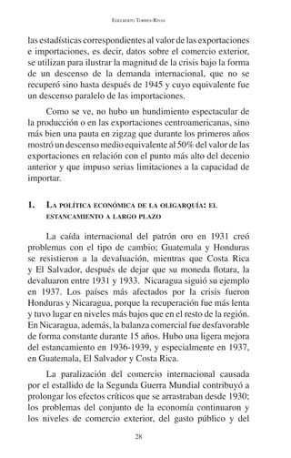 EDELBERTO TORRES-RIVAS 
las estadísticas correspondientes al valor de las exportaciones 
e importaciones, es decir, datos sobre el comercio exterior, 
se utilizan para ilustrar la magnitud de la crisis bajo la forma 
de un descenso de la demanda internacional, que no se 
recuperó sino hasta después de 1945 y cuyo equivalente fue 
un descenso paralelo de las importaciones. 
Como se ve, no hubo un hundimiento espectacular de 
la producción o en las exportaciones centroamericanas, sino 
más bien una pauta en zigzag que durante los primeros años 
mostró un descenso medio equivalente al 50% del valor de las 
exportaciones en relación con el punto más alto del decenio 
anterior y que impuso serias limitaciones a la capacidad de 
importar. 
1. LA POLÍTICA ECONÓMICA DE LA OLIGARQUÍA: EL 
ESTANCAMIENTO A LARGO PLAZO 
La caída internacional del patrón oro en 1931 creó 
problemas con el tipo de cambio; Guatemala y Honduras 
se resistieron a la devaluación, mientras que Costa Rica 
y El Salvador, después de dejar que su moneda flotara, la 
devaluaron entre 1931 y 1933. Nicaragua siguió su ejemplo 
en 1937. Los países más afectados por la crisis fueron 
Honduras y Nicaragua, porque la recuperación fue más lenta 
y tuvo lugar en niveles más bajos que en el resto de la región. 
En Nicaragua, además, la balanza comercial fue desfavorable 
de forma constante durante 15 años. Hubo una ligera mejora 
del estancamiento en 1936-1939, y especialmente en 1937, 
en Guatemala, El Salvador y Costa Rica. 
La paralización del comercio internacional causada 
por el estallido de la Segunda Guerra Mundial contribuyó a 
prolongar los efectos críticos que se arrastraban desde 1930; 
los problemas del conjunto de la economía continuaron y 
los niveles de comercio exterior, del gasto público y del 
28 
 