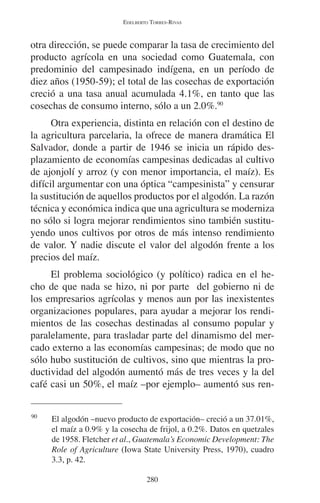 EDELBERTO TORRES-RIVAS 
otra dirección, se puede comparar la tasa de crecimiento del 
producto agrícola en una sociedad como Guatemala, con 
predominio del campesinado indígena, en un período de 
diez años (1950-59); el total de las cosechas de exportación 
creció a una tasa anual acumulada 4.1%, en tanto que las 
cosechas de consumo interno, sólo a un 2.0%.90 
Otra experiencia, distinta en relación con el destino de 
la agricultura parcelaria, la ofrece de manera dramática El 
Salvador, donde a partir de 1946 se inicia un rápido des-plazamiento 
de economías campesinas dedicadas al cultivo 
de ajonjolí y arroz (y con menor importancia, el maíz). Es 
difícil argumentar con una óptica “campesinista” y censurar 
la sustitución de aquellos productos por el algodón. La razón 
técnica y económica indica que una agricultura se moderniza 
no sólo si logra mejorar rendimientos sino también sustitu-yendo 
unos cultivos por otros de más intenso rendimiento 
de valor. Y nadie discute el valor del algodón frente a los 
precios del maíz. 
El problema sociológico (y político) radica en el he-cho 
de que nada se hizo, ni por parte del gobierno ni de 
los empresarios agrícolas y menos aun por las inexistentes 
organizaciones populares, para ayudar a mejorar los rendi-mientos 
de las cosechas destinadas al consumo popular y 
paralelamente, para trasladar parte del dinamismo del mer-cado 
externo a las economías campesinas; de modo que no 
sólo hubo sustitución de cultivos, sino que mientras la pro-ductividad 
del algodón aumentó más de tres veces y la del 
café casi un 50%, el maíz –por ejemplo– aumentó sus ren- 
90 El algodón –nuevo producto de exportación– creció a un 37.01%, 
el maíz a 0.9% y la cosecha de frijol, a 0.2%. Datos en quetzales 
de 1958. Fletcher et al., Guatemala’s Economic Development: The 
Role of Agriculture (Iowa State University Press, 1970), cuadro 
3.3, p. 42. 
280 
 