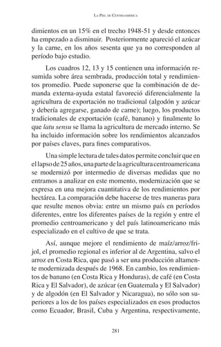 LA PIEL DE CENTROAMÉRICA 
dimientos en un 15% en el trecho 1948-51 y desde entonces 
ha empezado a disminuir. Posteriormente apareció el azúcar 
y la carne, en los años sesenta que ya no corresponden al 
período bajo estudio. 
Los cuadros 12, 13 y 15 contienen una información re-sumida 
sobre área sembrada, producción total y rendimien-tos 
promedio. Puede suponerse que la combinación de de-manda 
externa-ayuda estatal favoreció diferencialmente la 
agricultura de exportación no tradicional (algodón y azúcar 
y debería agregarse, ganado de carne); luego, los productos 
tradicionales de exportación (café, banano) y finalmente lo 
que latu sensu se llama la agricultura de mercado interno. Se 
ha incluido información sobre los rendimientos alcanzados 
por países claves, para fines comparativos. 
Una simple lectura de tales datos permite concluir que en 
el lapso de 25 años, una parte de la agricultura centroamericana 
se modernizó por intermedio de diversas medidas que no 
entramos a analizar en este momento, modernización que se 
expresa en una mejora cuantitativa de los rendimientos por 
hectárea. La comparación debe hacerse de tres maneras para 
que resulte menos obvia: entre un mismo país en períodos 
diferentes, entre los diferentes países de la región y entre el 
promedio centroamericano y del país latinoamericano más 
especializado en el cultivo de que se trata. 
Así, aunque mejore el rendimiento de maíz/arroz/fri-jol, 
el promedio regional es inferior al de Argentina, salvo el 
arroz en Costa Rica, que pasó a ser una producción altamen-te 
modernizada después de 1968. En cambio, los rendimien-tos 
de banano (en Costa Rica y Honduras), de café (en Costa 
Rica y El Salvador), de azúcar (en Guatemala y El Salvador) 
y de algodón (en El Salvador y Nicaragua), no sólo son su-periores 
a los de los países especializados en esos productos 
como Ecuador, Brasil, Cuba y Argentina, respectivamente, 
281 
 