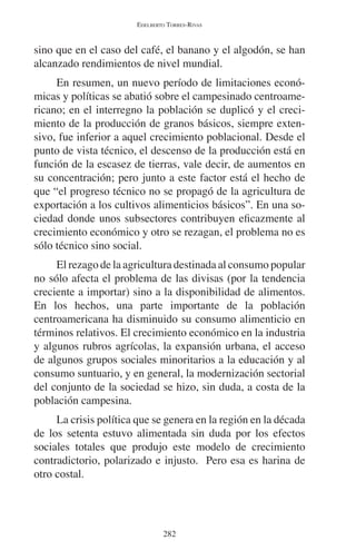 EDELBERTO TORRES-RIVAS 
sino que en el caso del café, el banano y el algodón, se han 
alcanzado rendimientos de nivel mundial. 
En resumen, un nuevo período de limitaciones econó-micas 
y políticas se abatió sobre el campesinado centroame-ricano; 
en el interregno la población se duplicó y el creci-miento 
de la producción de granos básicos, siempre exten-sivo, 
fue inferior a aquel crecimiento poblacional. Desde el 
punto de vista técnico, el descenso de la producción está en 
función de la escasez de tierras, vale decir, de aumentos en 
su concentración; pero junto a este factor está el hecho de 
que “el progreso técnico no se propagó de la agricultura de 
exportación a los cultivos alimenticios básicos”. En una so-ciedad 
donde unos subsectores contribuyen eficazmente al 
crecimiento económico y otro se rezagan, el problema no es 
sólo técnico sino social. 
El rezago de la agricultura destinada al consumo popular 
no sólo afecta el problema de las divisas (por la tendencia 
creciente a importar) sino a la disponibilidad de alimentos. 
En los hechos, una parte importante de la población 
centroamericana ha disminuido su consumo alimenticio en 
términos relativos. El crecimiento económico en la industria 
y algunos rubros agrícolas, la expansión urbana, el acceso 
de algunos grupos sociales minoritarios a la educación y al 
consumo suntuario, y en general, la modernización sectorial 
del conjunto de la sociedad se hizo, sin duda, a costa de la 
población campesina. 
La crisis política que se genera en la región en la década 
de los setenta estuvo alimentada sin duda por los efectos 
sociales totales que produjo este modelo de crecimiento 
contradictorio, polarizado e injusto. Pero esa es harina de 
otro costal. 
282 
 