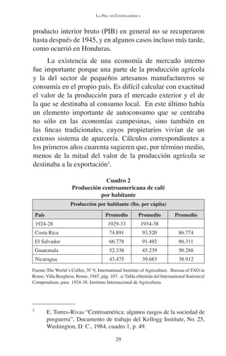 LA PIEL DE CENTROAMÉRICA 
producto interior bruto (PIB) en general no se recuperaron 
hasta después de 1945, y en algunos casos incluso más tarde, 
como ocurrió en Honduras. 
La existencia de una economía de mercado interno 
fue importante porque una parte de la producción agrícola 
y la del sector de pequeños artesanos manufactureros se 
consumía en el propio país. Es difícil calcular con exactitud 
el valor de la producción para el mercado exterior y el de 
la que se destinaba al consumo local. En este último había 
un elemento importante de autoconsumo que se centraba 
no sólo en las economías campesinas, sino también en 
las fincas tradicionales, cuyos propietarios vivían de un 
extenso sistema de aparcería. Cálculos correspondientes a 
los primeros años cuarenta sugieren que, por término medio, 
menos de la mitad del valor de la producción agrícola se 
destinaba a la exportación3. 
Cuadro 2 
Producción centroamericana de café 
por habitante 
Producción por habitante (lbs. per cápita) 
País Promedio Promedio Promedio 
1924-28 1929-33 1934-38 
Costa Rica 74.891 93.520 86.774 
El Salvador 66.778 91.492 86.311 
Guatemala 52.338 45.239 50.288 
Nicaragua 43.475 39.683 38.912 
Fuente:The World´s Coffee, Nº 9, International Institute of Agriculture. Bureau of FAO in 
Rome, Villa Borghese, Rome, 1947, pág. 107. a/ Tabla obtenida del International Statistical 
Compendium, para 1924-38, Instituto Internacional de Agricultura. 
3 E. Torres-Rivas “Centroamérica: algunos rasgos de la sociedad de 
posguerra”, Documento de trabajo del Kellogg Institute, No. 25, 
Washington, D. C., 1984, cuadro 1, p. 49. 
29 
 