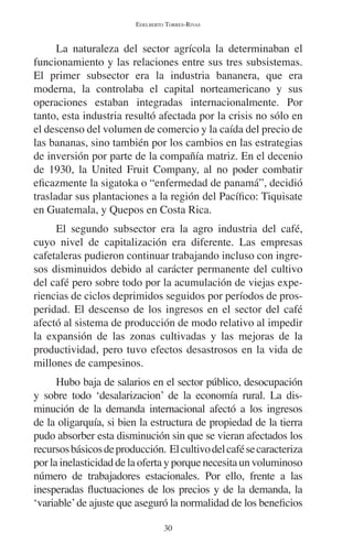 EDELBERTO TORRES-RIVAS 
La naturaleza del sector agrícola la determinaban el 
funcionamiento y las relaciones entre sus tres subsistemas. 
El primer subsector era la industria bananera, que era 
moderna, la controlaba el capital norteamericano y sus 
operaciones estaban integradas internacionalmente. Por 
tanto, esta industria resultó afectada por la crisis no sólo en 
el descenso del volumen de comercio y la caída del precio de 
las bananas, sino también por los cambios en las estrategias 
de inversión por parte de la compañía matriz. En el decenio 
de 1930, la United Fruit Company, al no poder combatir 
eficazmente la sigatoka o “enfermedad de panamá”, decidió 
trasladar sus plantaciones a la región del Pacífico: Tiquisate 
en Guatemala, y Quepos en Costa Rica. 
El segundo subsector era la agro industria del café, 
cuyo nivel de capitalización era diferente. Las empresas 
cafetaleras pudieron continuar trabajando incluso con ingre-sos 
disminuidos debido al carácter permanente del cultivo 
del café pero sobre todo por la acumulación de viejas expe-riencias 
de ciclos deprimidos seguidos por períodos de pros-peridad. 
El descenso de los ingresos en el sector del café 
afectó al sistema de producción de modo relativo al impedir 
la expansión de las zonas cultivadas y las mejoras de la 
productividad, pero tuvo efectos desastrosos en la vida de 
millones de campesinos. 
Hubo baja de salarios en el sector público, desocupación 
y sobre todo ‘desalarizacion’ de la economía rural. La dis-minución 
de la demanda internacional afectó a los ingresos 
de la oligarquía, si bien la estructura de propiedad de la tierra 
pudo absorber esta disminución sin que se vieran afectados los 
recursos básicos de producción. El cultivo del café se caracteriza 
por la inelasticidad de la oferta y porque necesita un voluminoso 
número de trabajadores estacionales. Por ello, frente a las 
inesperadas fluctuaciones de los precios y de la demanda, la 
‘variable’ de ajuste que aseguró la normalidad de los beneficios 
30 
 