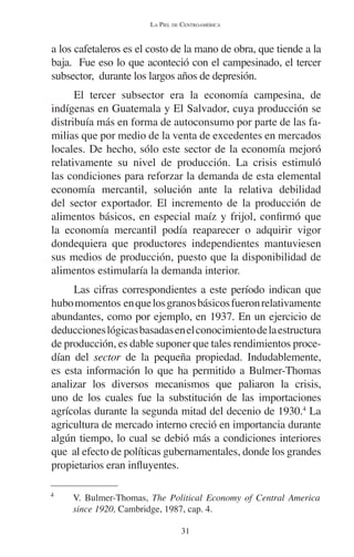 LA PIEL DE CENTROAMÉRICA 
a los cafetaleros es el costo de la mano de obra, que tiende a la 
baja. Fue eso lo que aconteció con el campesinado, el tercer 
subsector, durante los largos años de depresión. 
El tercer subsector era la economía campesina, de 
indígenas en Guatemala y El Salvador, cuya producción se 
distribuía más en forma de autoconsumo por parte de las fa-milias 
que por medio de la venta de excedentes en mercados 
locales. De hecho, sólo este sector de la economía mejoró 
relativamente su nivel de producción. La crisis estimuló 
las condiciones para reforzar la demanda de esta elemental 
economía mercantil, solución ante la relativa debilidad 
del sector exportador. El incremento de la producción de 
alimentos básicos, en especial maíz y frijol, confirmó que 
la economía mercantil podía reaparecer o adquirir vigor 
dondequiera que productores independientes mantuviesen 
sus medios de producción, puesto que la disponibilidad de 
alimentos estimularía la demanda interior. 
Las cifras correspondientes a este período indican que 
hubo momentos en que los granos básicos fueron relativamente 
abundantes, como por ejemplo, en 1937. En un ejercicio de 
deducciones lógicas basadas en el conocimiento de la estructura 
de producción, es dable suponer que tales rendimientos proce-dían 
del sector de la pequeña propiedad. Indudablemente, 
es esta información lo que ha permitido a Bulmer-Thomas 
analizar los diversos mecanismos que paliaron la crisis, 
uno de los cuales fue la substitución de las importaciones 
agrícolas durante la segunda mitad del decenio de 1930.4 La 
agricultura de mercado interno creció en importancia durante 
algún tiempo, lo cual se debió más a condiciones interiores 
que al efecto de políticas gubernamentales, donde los grandes 
propietarios eran influyentes. 
4 V. Bulmer-Thomas, The Political Economy of Central America 
since 1920, Cambridge, 1987, cap. 4. 
31 
 