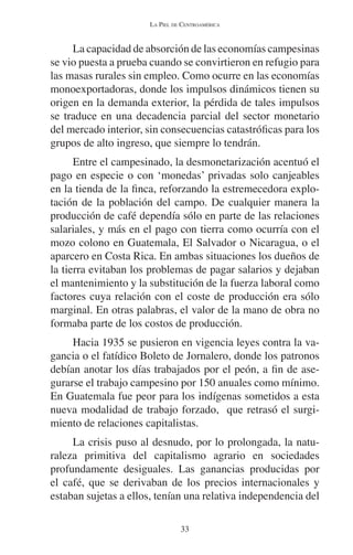 LA PIEL DE CENTROAMÉRICA 
La capacidad de absorción de las economías campesinas 
se vio puesta a prueba cuando se convirtieron en refugio para 
las masas rurales sin empleo. Como ocurre en las economías 
monoexportadoras, donde los impulsos dinámicos tienen su 
origen en la demanda exterior, la pérdida de tales impulsos 
se traduce en una decadencia parcial del sector monetario 
del mercado interior, sin consecuencias catastróficas para los 
grupos de alto ingreso, que siempre lo tendrán. 
Entre el campesinado, la desmonetarización acentuó el 
pago en especie o con ‘monedas’ privadas solo canjeables 
en la tienda de la finca, reforzando la estremecedora explo-tación 
de la población del campo. De cualquier manera la 
producción de café dependía sólo en parte de las relaciones 
salariales, y más en el pago con tierra como ocurría con el 
mozo colono en Guatemala, El Salvador o Nicaragua, o el 
aparcero en Costa Rica. En ambas situaciones los dueños de 
la tierra evitaban los problemas de pagar salarios y dejaban 
el mantenimiento y la substitución de la fuerza laboral como 
factores cuya relación con el coste de producción era sólo 
marginal. En otras palabras, el valor de la mano de obra no 
formaba parte de los costos de producción. 
Hacia 1935 se pusieron en vigencia leyes contra la va-gancia 
o el fatídico Boleto de Jornalero, donde los patronos 
debían anotar los días trabajados por el peón, a fin de ase-gurarse 
el trabajo campesino por 150 anuales como mínimo. 
En Guatemala fue peor para los indígenas sometidos a esta 
nueva modalidad de trabajo forzado, que retrasó el surgi-miento 
de relaciones capitalistas. 
La crisis puso al desnudo, por lo prolongada, la natu-raleza 
primitiva del capitalismo agrario en sociedades 
profundamente desiguales. Las ganancias producidas por 
el café, que se derivaban de los precios internacionales y 
estaban sujetas a ellos, tenían una relativa independencia del 
33 
 