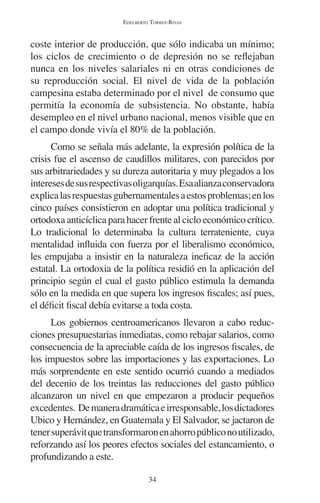 EDELBERTO TORRES-RIVAS 
coste interior de producción, que sólo indicaba un mínimo; 
los ciclos de crecimiento o de depresión no se reflejaban 
nunca en los niveles salariales ni en otras condiciones de 
su reproducción social. El nivel de vida de la población 
campesina estaba determinado por el nivel de consumo que 
permitía la economía de subsistencia. No obstante, había 
desempleo en el nivel urbano nacional, menos visible que en 
el campo donde vivía el 80% de la población. 
Como se señala más adelante, la expresión política de la 
crisis fue el ascenso de caudillos militares, con parecidos por 
sus arbitrariedades y su dureza autoritaria y muy plegados a los 
intereses de sus respectivas oligarquías. Esa alianza conservadora 
explica las respuestas gubernamentales a estos problemas; en los 
cinco países consistieron en adoptar una política tradicional y 
ortodoxa anticíclica para hacer frente al ciclo económico crítico. 
Lo tradicional lo determinaba la cultura terrateniente, cuya 
mentalidad influida con fuerza por el liberalismo económico, 
les empujaba a insistir en la naturaleza ineficaz de la acción 
estatal. La ortodoxia de la política residió en la aplicación del 
principio según el cual el gasto público estimula la demanda 
sólo en la medida en que supera los ingresos fiscales; así pues, 
el déficit fiscal debía evitarse a toda costa. 
Los gobiernos centroamericanos llevaron a cabo reduc-ciones 
presupuestarias inmediatas, como rebajar salarios, como 
consecuencia de la apreciable caída de los ingresos fiscales, de 
los impuestos sobre las importaciones y las exportaciones. Lo 
más sorprendente en este sentido ocurrió cuando a mediados 
del decenio de los treintas las reducciones del gasto público 
alcanzaron un nivel en que empezaron a producir pequeños 
excedentes. De manera dramática e irresponsable, los dictadores 
Ubico y Hernández, en Guatemala y El Salvador, se jactaron de 
tener superávit que transformaron en ahorro público no utilizado, 
reforzando así los peores efectos sociales del estancamiento, o 
profundizando a este. 
34 
 