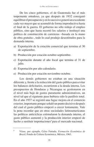 LA PIEL DE CENTROAMÉRICA 
De los cinco gobiernos, el de Guatemala fue el más 
torpemente ortodoxo, ya que después de 1932 consiguió 
equilibrar el presupuesto y en lo sucesivo generó un excedente 
cada vez mayor que se acumuló de forma improductiva hasta 
el final de la guerra. El gobierno no sólo redujo el empleo 
público, sino que hasta recortó los salarios e instituyó una 
política de construcción de carreteras –basada en la mano 
de obra gratuita–, todo lo cual produjo desestímulos para la 
demanda interna. 
a) Exportación de la estación comercial que termina el 30 
de septiembre. 
b) Producción por estación octubre-septiembre. 
c) Exportación durante el año fiscal que termina el 31 de 
julio. 
d) Exportación por año calendario. 
e) Producción por estación noviembre-octubre. 
Los demás gobiernos no estaban en una situación 
diferente y, frente a la reducción del gasto público para evitar 
los balances deficitarios, recurrieron a la deuda interna. Los 
presupuestos de Honduras y Nicaragua se gestionaron en 
el nivel más bajo de gastos puramente administrativos, un 
nivel tal que el siguiente paso hubiera sido la parálisis total. 
En el año 1937 se registró una fugaz mejora en el comercio 
exterior, importante porque señaló un punto decisivo después 
del cual el gasto público empezó a crecer lentamente. Vale 
la pena recordar que en otras sociedades latinoamericanas 
las políticas anticíclicas estimularon la demanda interna, el 
gasto público aumentó y la producción interior empezó de 
hecho a sustituir importaciones5 para el mercado nacional. 
5 Véase, por ejemplo, Celso Furtado, Formación Económica de 
Brasil, Fondo de Cultura Económica, México, 1963. 
35 
 