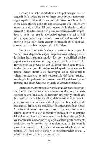 LA PIEL DE CENTROAMÉRICA 
Debido a la actitud ortodoxa en la política pública, en 
la que influía la defensa de los intereses de los terratenientes, 
el gasto público durante esta época de crisis no sólo no hizo 
frente a los efectos del ciclo depresivo, sino que contribuyó 
indirectamente a ellos. El crecimiento de la deuda pública 
para cubrir los desequilibrios presupuestarios resultó impro-ductivo, 
a la vez que la aportación gubernamental al PIB 
fue siempre pequeña y, durante estos años, descendió. Era 
prácticamente impensable crear programas de obras públicas, 
compra de cosechas o expansión del crédito. 
En general, no existía ninguna política fiscal capaz de 
“curar” una depresión cuyos orígenes eran extranjeros ni 
de limitar los trastornos producidos por la debilidad de las 
exportaciones cuando su origen eran exclusivamente los 
movimientos de precios en vez del crecimiento de la produc-tividad 
del trabajo. El atraso social quedó reflejado en la 
incuria técnica frente a los desarreglos de la economía; la 
cultura terrateniente es más responsable del largo estanca-miento 
por las políticas que trazó en una falsa defensa de sus 
intereses que los efectos que produjo el comercio exterior. 
En resumen, exceptuando variaciones de poca importan-cia, 
los Estados centroamericanos respondieron a la crisis 
económica con una serie de medidas liberales y ortodoxas. 
Sus medidas (o la falta de ellas) debilitaron el consumo in-terior, 
recortando drásticamente el gasto público, reduciendo 
los salarios, limitando la movilización de recursos financieros. 
Al mismo tiempo, como veremos, un temor profundo al 
natural descontento social encontró expresión en la defensa 
del orden político tradicional mediante la intensificación de 
los mecanismos autoritarios que ya estaban profundamente 
arraigados en la cultura de la región. Así, se juntaron la 
parálisis económica, el estancamiento social y la represión 
política. Al final nadie ganó y la modernización social y 
política tuvieron, de nuevo, que esperar. 
37 
 