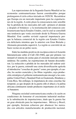 EDELBERTO TORRES-RIVAS 
Las repercusiones de la Segunda Guerra Mundial en las 
economías centroamericanas fueron considerables porque 
prolongaron el ciclo crítico iniciado en 1929/30. Recuérdese 
que Europa era un mercado importante para las exportacio-nes 
de la región. A corto plazo la consecuencia más sensible 
fue la pérdida de los mercados del café –primero el alemán 
y después el británico– y la reorientación del comercio cen-troamericano 
hacia Estados Unidos, con lo cual se consolidó 
una tendencia que venía creciendo desde la Primera Guerra 
Mundial. Este cambio revistió especial importancia por-que 
la balanza comercial de la región con Estados Unidos 
era deficitaria mientras que la anterior con Gran Bretaña y 
Alemania presentaba superávit. La región se convirtió de un 
buen vecino en un pobre socio. 
Entre las medidas positivas de esa época estuvo el Acuerdo 
Interamericano sobre el Café (XI-1940), que por primera vez 
instauró el sistema de cuotas para el creciente mercado estado-unidense. 
En cambio, las exportaciones de banano descendie-ron. 
La reducción o pérdida de los mercados del sudeste asiá-tico, 
por la guerra, estimuló una cierta diversificación agrícola 
al introducirse “cosechas de guerra” como, por ejemplo, el cau-cho, 
los aceites esenciales y las fibras vegetales, cuya produc-ción 
estratégica el gobierno norteamericano encargó a las com-pañías 
United Fruit y Standard Fruit en Guatemala, Honduras y 
Costa Rica. Sin embargo, la importancia de estas cosechas fue 
temporal, ya que después de la guerra sólo el abacá y la palma 
africana continuaron siendo productos importantes en el encla-ve 
bananero. 
Ninguna sociedad centroamericana estaba a la sazón en 
condiciones de fomentar el crecimiento industrial median-te 
la substitución de importaciones, dado que la guerra fue 
un gran obstáculo para las importaciones. México y Brasil, 
por ejemplo, hicieron esfuerzos por abastecer los merca-dos 
con artículos manufacturados de producción nacional. 
38 
 