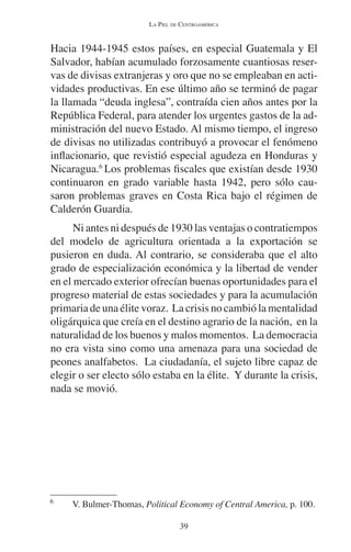 LA PIEL DE CENTROAMÉRICA 
Hacia 1944-1945 estos países, en especial Guatemala y El 
Salvador, habían acumulado forzosamente cuantiosas reser-vas 
de divisas extranjeras y oro que no se empleaban en acti-vidades 
productivas. En ese último año se terminó de pagar 
la llamada “deuda inglesa”, contraída cien años antes por la 
República Federal, para atender los urgentes gastos de la ad-ministración 
del nuevo Estado. Al mismo tiempo, el ingreso 
de divisas no utilizadas contribuyó a provocar el fenómeno 
inflacionario, que revistió especial agudeza en Honduras y 
Nicaragua.6 Los problemas fiscales que existían desde 1930 
continuaron en grado variable hasta 1942, pero sólo cau-saron 
problemas graves en Costa Rica bajo el régimen de 
39 
Calderón Guardia. 
Ni antes ni después de 1930 las ventajas o contratiempos 
del modelo de agricultura orientada a la exportación se 
pusieron en duda. Al contrario, se consideraba que el alto 
grado de especialización económica y la libertad de vender 
en el mercado exterior ofrecían buenas oportunidades para el 
progreso material de estas sociedades y para la acumulación 
primaria de una élite voraz. La crisis no cambió la mentalidad 
oligárquica que creía en el destino agrario de la nación, en la 
naturalidad de los buenos y malos momentos. La democracia 
no era vista sino como una amenaza para una sociedad de 
peones analfabetos. La ciudadanía, el sujeto libre capaz de 
elegir o ser electo sólo estaba en la élite. Y durante la crisis, 
nada se movió. 
6 V. Bulmer-Thomas, Political Economy of Central America, p. 100. 
 