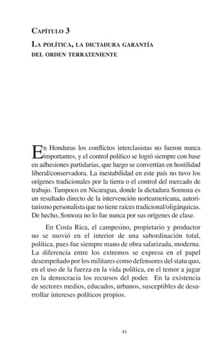 CAPÍTULO 3 
LA POLÍTICA, LA DICTADURA GARANTÍA 
DEL ORDEN TERRATENIENTE 
En Honduras los conflictos interclasistas no fueron nunca 
importantes, y el control político se logró siempre con base 
en adhesiones partidarias, que luego se convertían en hostilidad 
liberal/conservadora. La inestabilidad en este país no tuvo los 
orígenes tradicionales por la tierra o el control del mercado de 
trabajo. Tampoco en Nicaragua, donde la dictadura Somoza es 
un resultado directo de la intervención norteamericana, autori-tarismo 
personalista que no tiene raíces tradicional/oligárquicas. 
De hecho, Somoza no lo fue nunca por sus orígenes de clase. 
En Costa Rica, el campesino, propietario y productor 
no se movió en el interior de una subordinación total, 
política, pues fue siempre mano de obra salarizada, moderna. 
La diferencia entre los extremos se expresa en el papel 
desempeñado por los militares como defensores del statu quo, 
en el uso de la fuerza en la vida política, en el temor a jugar 
en la democracia los recursos del poder. En la existencia 
de sectores medios, educados, urbanos, susceptibles de desa-rrollar 
intereses políticos propios. 
41 
 