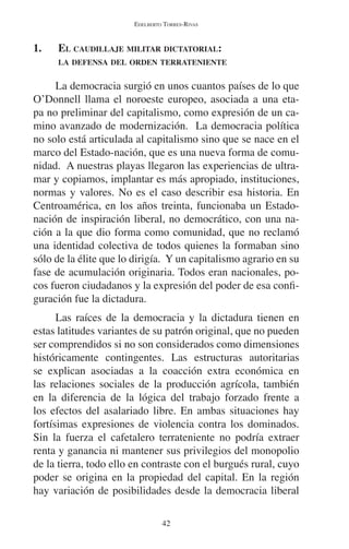 EDELBERTO TORRES-RIVAS 
1. EL CAUDILLAJE MILITAR DICTATORIAL: 
LA DEFENSA DEL ORDEN TERRATENIENTE 
La democracia surgió en unos cuantos países de lo que 
O’Donnell llama el noroeste europeo, asociada a una eta-pa 
no preliminar del capitalismo, como expresión de un ca-mino 
avanzado de modernización. La democracia política 
no solo está articulada al capitalismo sino que se nace en el 
marco del Estado-nación, que es una nueva forma de comu-nidad. 
A nuestras playas llegaron las experiencias de ultra-mar 
y copiamos, implantar es más apropiado, instituciones, 
normas y valores. No es el caso describir esa historia. En 
Centroamérica, en los años treinta, funcionaba un Estado-nación 
de inspiración liberal, no democrático, con una na-ción 
a la que dio forma como comunidad, que no reclamó 
una identidad colectiva de todos quienes la formaban sino 
sólo de la élite que lo dirigía. Y un capitalismo agrario en su 
fase de acumulación originaria. Todos eran nacionales, po-cos 
fueron ciudadanos y la expresión del poder de esa confi-guración 
42 
fue la dictadura. 
Las raíces de la democracia y la dictadura tienen en 
estas latitudes variantes de su patrón original, que no pueden 
ser comprendidos si no son considerados como dimensiones 
históricamente contingentes. Las estructuras autoritarias 
se explican asociadas a la coacción extra económica en 
las relaciones sociales de la producción agrícola, también 
en la diferencia de la lógica del trabajo forzado frente a 
los efectos del asalariado libre. En ambas situaciones hay 
fortísimas expresiones de violencia contra los dominados. 
Sin la fuerza el cafetalero terrateniente no podría extraer 
renta y ganancia ni mantener sus privilegios del monopolio 
de la tierra, todo ello en contraste con el burgués rural, cuyo 
poder se origina en la propiedad del capital. En la región 
hay variación de posibilidades desde la democracia liberal 
 