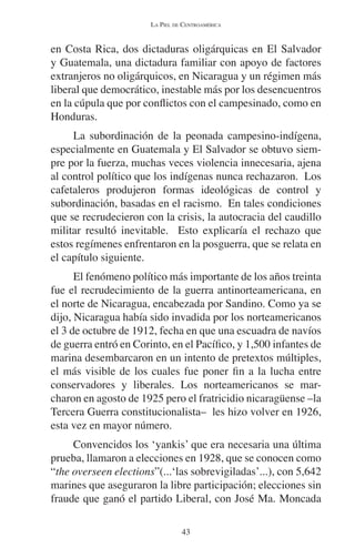 LA PIEL DE CENTROAMÉRICA 
en Costa Rica, dos dictaduras oligárquicas en El Salvador 
y Guatemala, una dictadura familiar con apoyo de factores 
extranjeros no oligárquicos, en Nicaragua y un régimen más 
liberal que democrático, inestable más por los desencuentros 
en la cúpula que por conflictos con el campesinado, como en 
Honduras. 
La subordinación de la peonada campesino-indígena, 
especialmente en Guatemala y El Salvador se obtuvo siem-pre 
por la fuerza, muchas veces violencia innecesaria, ajena 
al control político que los indígenas nunca rechazaron. Los 
cafetaleros produjeron formas ideológicas de control y 
subordinación, basadas en el racismo. En tales condiciones 
que se recrudecieron con la crisis, la autocracia del caudillo 
militar resultó inevitable. Esto explicaría el rechazo que 
estos regímenes enfrentaron en la posguerra, que se relata en 
el capítulo siguiente. 
El fenómeno político más importante de los años treinta 
fue el recrudecimiento de la guerra antinorteamericana, en 
el norte de Nicaragua, encabezada por Sandino. Como ya se 
dijo, Nicaragua había sido invadida por los norteamericanos 
el 3 de octubre de 1912, fecha en que una escuadra de navíos 
de guerra entró en Corinto, en el Pacífico, y 1,500 infantes de 
marina desembarcaron en un intento de pretextos múltiples, 
el más visible de los cuales fue poner fin a la lucha entre 
conservadores y liberales. Los norteamericanos se mar-charon 
en agosto de 1925 pero el fratricidio nicaragüense –la 
Tercera Guerra constitucionalista– les hizo volver en 1926, 
esta vez en mayor número. 
Convencidos los ‘yankis’ que era necesaria una última 
prueba, llamaron a elecciones en 1928, que se conocen como 
“the overseen elections”(...‘las sobrevigiladas’...), con 5,642 
marines que aseguraron la libre participación; elecciones sin 
fraude que ganó el partido Liberal, con José Ma. Moncada 
43 
 