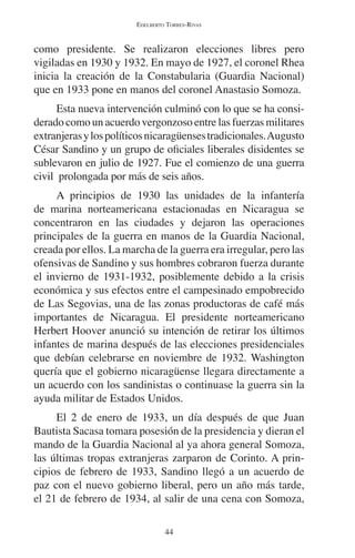 EDELBERTO TORRES-RIVAS 
como presidente. Se realizaron elecciones libres pero 
vigiladas en 1930 y 1932. En mayo de 1927, el coronel Rhea 
inicia la creación de la Constabularia (Guardia Nacional) 
que en 1933 pone en manos del coronel Anastasio Somoza. 
Esta nueva intervención culminó con lo que se ha consi-derado 
como un acuerdo vergonzoso entre las fuerzas militares 
extranjeras y los políticos nicaragüenses tradicionales. Augusto 
César Sandino y un grupo de oficiales liberales disidentes se 
sublevaron en julio de 1927. Fue el comienzo de una guerra 
civil prolongada por más de seis años. 
A principios de 1930 las unidades de la infantería 
de marina norteamericana estacionadas en Nicaragua se 
concentraron en las ciudades y dejaron las operaciones 
principales de la guerra en manos de la Guardia Nacional, 
creada por ellos. La marcha de la guerra era irregular, pero las 
ofensivas de Sandino y sus hombres cobraron fuerza durante 
el invierno de 1931-1932, posiblemente debido a la crisis 
económica y sus efectos entre el campesinado empobrecido 
de Las Segovias, una de las zonas productoras de café más 
importantes de Nicaragua. El presidente norteamericano 
Herbert Hoover anunció su intención de retirar los últimos 
infantes de marina después de las elecciones presidenciales 
que debían celebrarse en noviembre de 1932. Washington 
quería que el gobierno nicaragüense llegara directamente a 
un acuerdo con los sandinistas o continuase la guerra sin la 
ayuda militar de Estados Unidos. 
El 2 de enero de 1933, un día después de que Juan 
Bautista Sacasa tomara posesión de la presidencia y dieran el 
mando de la Guardia Nacional al ya ahora general Somoza, 
las últimas tropas extranjeras zarparon de Corinto. A prin-cipios 
de febrero de 1933, Sandino llegó a un acuerdo de 
paz con el nuevo gobierno liberal, pero un año más tarde, 
el 21 de febrero de 1934, al salir de una cena con Somoza, 
44 
 