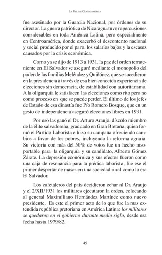 LA PIEL DE CENTROAMÉRICA 
fue asesinado por la Guardia Nacional, por órdenes de su 
director. La guerra patriótica de Nicaragua tuvo repercusiones 
considerables en toda América Latina, pero especialmente 
en Centroamérica, donde exacerbó el descontento nacional 
y social producido por el paro, los salarios bajos y la escasez 
causados por la crisis económica. 
Como ya se dijo de 1913 a 1931, la paz del orden terrate-niente 
en El Salvador se aseguró mediante el monopolio del 
poder de las familias Meléndez y Quiñónez, que se sucedieron 
en la presidencia a través de esa bien conocida experiencia de 
elecciones sin democracia, de estabilidad con autoritarismo. 
A la oligarquía le satisfacen las elecciones como rito pero no 
como proceso en que se puede perder. El último de los jefes 
de Estado de esa dinastía fue Pío Romero Bosque, que en un 
gesto de independencia aseguró elecciones libres en 1931. 
Por eso las ganó el Dr. Arturo Araujo, díscolo miembro 
de la élite salvadoreña, graduado en Gran Bretaña, quien for-mó 
el Partido Laborista e hizo su campaña ofreciendo cam-bios 
a favor de los pobres, incluyendo la reforma agraria. 
Su victoria con más del 50% de votos fue un hecho inso-portable 
para la oligarquía y su candidato, Alberto Gómez 
Zárate. La depresión económica y sus efectos fueron como 
una caja de resonancia para la prédica laborista; fue ese el 
primer despertar de masas en una sociedad rural como lo era 
El Salvador. 
Los cafetaleros del país decidieron echar al Dr. Araujo 
y el 2/XII/1931 los militares ejecutaron la orden, colocando 
al general Maximiliano Hernández Martínez como nuevo 
presidente. Es este el primer acto de lo que fue la mas ex-tendida 
república pretoriana en América Latina: los militares 
se quedaron en el gobierno durante medio siglo, desde esa 
fecha hasta 1979/82. 
45 
 