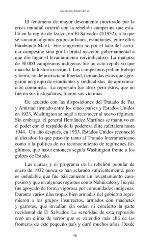 EDELBERTO TORRES-RIVAS 
El fenómeno de mayor descontento procurado por la 
crisis mundial ocurrió con la rebelión campesina que esta-lló 
en la región de Izalco, en El Salvador (I/1932), a la que 
se sumaron algunos grupos urbanos, estudiantes, entre ellos 
Farabundo Martí. Fue sangrienta no por el lado del accio-nar 
campesino sino por la brutal reacción gubernamental a 
que dio lugar el levantamiento reivindicativo. La matanza 
de 30.000 campesinos indígenas fue un acto repulsivo que 
mancha la historia nacional. Los campesinos pedían trabajo 
y tierra, no democracia ni libertad, demandas estas que agre-garon 
un grupo de estudiantes y sindicalistas de aproxima-ción 
comunista. La represión fue atroz pero éstos, que no 
fueron sus instigadores, fueron sus víctimas. 
De acuerdo con las disposiciones del Tratado de Paz 
y Amistad firmado entre los cinco países y Estados Unidos 
en 1923, Washington se negó a reconocer al nuevo régimen. 
Sin embargo, el general Hernández Martínez se mantuvo en 
el poder con el respaldo de la poderosa élite cafetalera hasta 
1944. Un año después, en 1933, Estados Unidos reconoció 
al dictador, lo que puso fin tanto al Tratado Interamericano 
como a la política de no reconocimiento de regímenes ile-gítimos, 
que hasta entonces seguía Washington frente a los 
46 
golpes de Estado. 
Las causas y el programa de la rebelión popular de 
enero de 1932 nunca se han aclarado suficientemente, pero 
es indudable que fue básicamente un levantamiento cam-pesino 
y que en algunas regiones como Nahuizalco y Juayúa 
fue apoyado de forma vigorosa por comunidades indígenas. 
Durante varios días tropas bien armadas del gobierno repri-mieron 
a los grupos insurrectos, armados con machetes 
y garrotes, que invadían sin orden ni concierto la parte 
occidental de El Salvador. La severidad de esta represión 
creó un clima de terror que se extendió más allá de las 
fronteras de este pequeño país y duró muchos años. Desde 
 