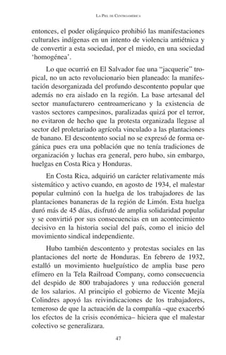 LA PIEL DE CENTROAMÉRICA 
entonces, el poder oligárquico prohibió las manifestaciones 
culturales indígenas en un intento de violencia antiétnica y 
de convertir a esta sociedad, por el miedo, en una sociedad 
‘homogénea’. 
Lo que ocurrió en El Salvador fue una “jacquerie” tro-pical, 
no un acto revolucionario bien planeado: la manifes-tación 
desorganizada del profundo descontento popular que 
además no era aislado en la región. La base artesanal del 
sector manufacturero centroamericano y la existencia de 
vastos sectores campesinos, paralizadas quizá por el terror, 
no evitaron de hecho que la protesta organizada llegase al 
sector del proletariado agrícola vinculado a las plantaciones 
de banano. El descontento social no se expresó de forma or-gánica 
pues era una población que no tenía tradiciones de 
organización y luchas era general, pero hubo, sin embargo, 
huelgas en Costa Rica y Honduras. 
En Costa Rica, adquirió un carácter relativamente más 
sistemático y activo cuando, en agosto de 1934, el malestar 
popular culminó con la huelga de los trabajadores de las 
plantaciones bananeras de la región de Limón. Esta huelga 
duró más de 45 días, disfrutó de amplia solidaridad popular 
y se convirtió por sus consecuencias en un acontecimiento 
decisivo en la historia social del país, como el inicio del 
movimiento sindical independiente. 
Hubo también descontento y protestas sociales en las 
plantaciones del norte de Honduras. En febrero de 1932, 
estalló un movimiento huelguístico de amplia base pero 
efímero en la Tela Railroad Company, como consecuencia 
del despido de 800 trabajadores y una reducción general 
de los salarios. Al principio el gobierno de Vicente Mejía 
Colindres apoyó las reivindicaciones de los trabajadores, 
temeroso de que la actuación de la compañía –que exacerbó 
los efectos de la crisis económica– hiciera que el malestar 
colectivo se generalizara. 
47 
 