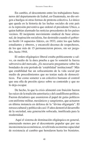 EDELBERTO TORRES-RIVAS 
En cambio, el descontento entre los trabajadores bana-neros 
del departamento de Izabal, en Guatemala, no dio ori-gen 
a huelgas ni otras formas de protesta colectiva. Lo único 
que queda en la historia de las luchas sociales de este país 
es la represión preventiva que ordenó el presidente Ubico, a 
quien habían alarmado las noticias procedentes de los países 
vecinos. El incipiente movimiento sindical de base artesa-nal, 
de inspiración socialista, fue destruido cuando el gobier-no 
fusiló 14 supuestos líderes, en 1933, entre los que había 
estudiantes y obreros, y encarceló decenas de sospechosos, 
de los que más de 15 permanecieron presos, sin ser juzga-dos, 
hasta 1944. 
El orden oligárquico liberal estaba políticamente a sal-vo, 
en medio de la dura prueba a que lo sometió la fuerza 
subversiva del mercado. ¿Es necesario preguntarse sobre las 
bondades de este período de ‘estabilidad’ institucional? Más 
que estabilidad fue un sofocamiento de la vida social por 
medio de procedimientos que no tenían nada de democrá-ticos. 
Fue como someter a un colectivo humano al control 
que una olla de presión ejerce sobre su contenido y que no 
lo deja escapar. 
De hecho, lo que la crisis alimentó con fruición fueron 
las raíces de la tradición autoritaria y del caudillismo político. 
Fueron dictadores que asumieron el papel de guías políticos 
con uniforme militar, mesiánicos y sangrientos, que actuaron 
en última instancia en defensa de la “divina oligarquía”. El 
retraso cultural y político de casi 15 años demoró el desarrollo 
de la sociedad, una generación sofocada, inutilizada para la 
modernidad. 
Aquí el sistema de dominación oligárquica en general, 
amenazado menos por el descontento popular que por sus 
inconsistencias económicas, reveló toda su enorme capacidad 
de resistencia al cambio que heredaron hasta los biznietos. 
48 
 