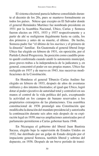 EDELBERTO TORRES-RIVAS 
El sistema electoral parecía haberse consolidado duran-te 
el decenio de los 20s, pues se mantuvo formalmente en 
todos los países. Nótese que excepto en El Salvador donde 
el general Hernández Martínez fue nombrado presidente en 
1931 por la Asamblea Nacional, Ubico, Carías y Somoza 
fueron electos en 1931, 1933 y 1937 respectivamente y a 
partir de ahí se reeligieron ilegalmente hasta su caída, los 
dos primeros y antes de su muerte, el último. De hecho, 
Somoza padre fue “el último de los marines y el primero de 
la dinastía” familiar. En Guatemala el general liberal Jorge 
Ubico fue elegido en febrero de 1931, sin oposición, por el 
Partido Liberal Progresista. Su posición como caudillo pron-to 
quedó confirmada cuando anuló la autonomía municipal, 
puso graves trabas a la independencia de la judicatura y, en 
general, concentró el poder en sus propias manos. Ubico fue 
reelegido en 1937 y de nuevo en 1943, tras sucesivas modi-ficaciones 
de la Constitución. 
En Honduras el general Tiburcio Carías Andino fue 
elegido en febrero de 1933, después de años de aventuras 
militares y dos intentos frustrados; al igual que Ubico, logró 
dotar al poder ejecutivo de autoridad total y centralizó en sus 
manos el control de la vida política del país, exceptuando 
la actividad en los campos de banano reservados a los 
propietarios extranjeros de las plantaciones. Una asamblea 
constitucional de 1936 promulgó una Constitución que 
modificaba la duración del mandato presidencial y autorizaba 
la continuación durante seis años más después de su expi-ración 
legal en 1939; nuevas ampliaciones autorizadas por el 
parlamento permitieron a Carías gobernar hasta 1948. 
En Nicaragua el gobierno del liberal Juan Bautista 
Sacasa, elegido bajo la supervisión de Estados Unidos en 
1932, fue derribado por un golpe de Estado dirigido por el 
impaciente general Somoza, también liberal y sobrino del 
depuesto, en 1936. Después de un breve período de transi- 
50 
 