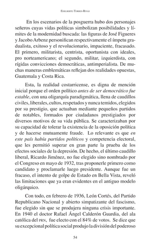 EDELBERTO TORRES-RIVAS 
En los escenarios de la posguerra hubo dos personajes 
señeros cuyas vidas políticas simbolizan posibilidades y lí-mites 
de la modernidad buscada: las figuras de José Figueres 
y Jacobo Arbenz personifican respectivamente el ímpetu gra-dualista, 
exitoso y el revolucionario, impaciente, fracasado. 
El primero, militarista, centrista, oportunista con ideales, 
pro norteamericano; el segundo, militar, izquierdista, con 
rígidas convicciones democráticas, antimperialista. De mu-chas 
maneras emblemáticas reflejan dos realidades opuestas, 
54 
Guatemala y Costa Rica. 
Esta, la realidad costarricense, es digna de mención 
inicial porque el orden político antes de ser democrático fue 
estable, con una oligarquía paradigmática, llena de caudillos 
civiles, liberales, cultos, respetados y nunca temidos, elegidos 
por su prestigio, que actuaban mediante pequeños partidos 
de notables, formados por ciudadanos prestigiados por 
diversos motivos de su vida pública. Se caracterizaban por 
su capacidad de tolerar la existencia de la oposición política 
y de hacerse mutuamente fraude. Lo relevante es que en 
este país había partidos políticos y competencia electoral, 
que les permitió superar en gran parte la prueba de los 
efectos sociales de la depresión. De hecho, el último caudillo 
liberal, Ricardo Jiménez, no fue elegido sino nombrado por 
el Congreso en mayo de 1932, tras proponerle primero como 
candidato y proclamarle luego presidente. Aunque fue un 
fracaso, el intento de golpe de Estado en Bella Vista, reveló 
las limitaciones que ya eran evidentes en el antiguo modelo 
oligárquico. 
Con todo, en febrero de 1936, León Cortés, del Partido 
Republicano Nacional y abierto simpatizante del fascismo, 
fue elegido sin que se produjera ninguna crisis importante. 
En 1940 el doctor Rafael Ángel Calderón Guardia, del ala 
católica del PRN, fue electo con el 84% de votos. Se dice que 
su excepcional política social produjo la división del poderoso 
 