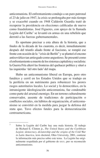 EDELBERTO TORRES-RIVAS 
anticomunista. El enfrentamiento condujo a un paro patronal 
el 23 de julio en 1947, la crisis se prolongaba por más tiempo 
y se exacerbó cuando en 1948 Calderón Guardia trató de 
recuperar la presidencia en elecciones calificadas de nuevo 
como fraudulentas. José Figueres, con apoyo de la llamada 
Legión del Caribe7 se levantó en armas en una rebelión que 
derrotó a las fuerzas gubernamentales. 
Es oportuno precisar a esta altura de la historia, que a 
finales de la década de los cuarenta, es decir, inmediatamente 
después del triunfo aliado frente al fascismo, se rompió ese 
frente con ocasión de la “crisis de Berlín” y se planteó el encono 
antisoviético tan arriesgado como angustioso. Se presentó como 
el enfrentamiento a muerte de los sistemas capitalista y socialista: 
la Guerra Fría alteró las fronteras del quehacer político y situó a 
las izquierdas ‘del otro lado’ del mapa. 
Hubo un anticomunismo liberal en Europa, pero otro 
fanático y cerril en los Estados Unidos que se tradujo en 
la periferia en un nutrimento para robustecer los peores 
rasgos autoritarios locales. Lo social y lo democrático, en la 
intransigente ideologización anticomunista, fue condenable 
como parte del arsenal enemigo. En un terreno culturalmente 
conservador, ausente de tradiciones de participación o 
conflictos sociales, sin hábitos de organización, el anticomu-nismo 
se convirtió en la medida para juzgar la defensa del 
statu quo. Tuvo efectos fatales para la democratización 
centroamericana. 
7 Sobre la Legión del Caribe hay una mala historia. El trabajo 
de Richard E. Clinton jr., The United States and the Caribbean 
Legion: democracy, dictatorship and the origins of the Cold War 
in Latin America, tesis doctoral, Ohio University, 2001, contiene 
la información más precisa sobre este tema. La Legión fue origi-nalmente 
respaldada por el gobierno de EEUU, por su reconocido 
56 
anticomunismo. 
 