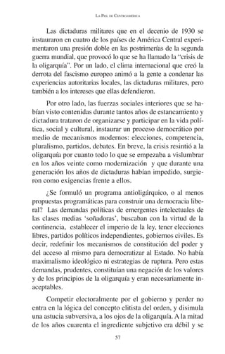 LA PIEL DE CENTROAMÉRICA 
Las dictaduras militares que en el decenio de 1930 se 
instauraron en cuatro de los países de América Central experi-mentaron 
una presión doble en las postrimerías de la segunda 
guerra mundial, que provocó lo que se ha llamado la “crisis de 
la oligarquía”. Por un lado, el clima internacional que creó la 
derrota del fascismo europeo animó a la gente a condenar las 
experiencias autoritarias locales, las dictaduras militares, pero 
también a los intereses que ellas defendieron. 
Por otro lado, las fuerzas sociales interiores que se ha-bían 
visto contenidas durante tantos años de estancamiento y 
dictadura trataron de organizarse y participar en la vida polí-tica, 
social y cultural, instaurar un proceso democrático por 
medio de mecanismos modernos: elecciones, competencia, 
pluralismo, partidos, debates. En breve, la crisis resintió a la 
oligarquía por cuanto todo lo que se empezaba a vislumbrar 
en los años veinte como modernización y que durante una 
generación los años de dictaduras habían impedido, surgie-ron 
como exigencias frente a ellos. 
¿Se formuló un programa antioligárquico, o al menos 
propuestas programáticas para construir una democracia libe-ral? 
Las demandas políticas de emergentes intelectuales de 
las clases medias ‘soñadoras’, buscaban con la virtud de la 
continencia, establecer el imperio de la ley, tener elecciones 
libres, partidos políticos independientes, gobiernos civiles. Es 
decir, redefinir los mecanismos de constitución del poder y 
del acceso al mismo para democratizar al Estado. No había 
maximalismo ideológico ni estrategias de ruptura. Pero estas 
demandas, prudentes, constituían una negación de los valores 
y de los principios de la oligarquía y eran necesariamente in-aceptables. 
Competir electoralmente por el gobierno y perder no 
entra en la lógica del concepto elitista del orden, y disimula 
una astucia subversiva, a los ojos de la oligarquía. A la mitad 
de los años cuarenta el ingrediente subjetivo era débil y se 
57 
 