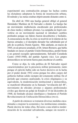 EDELBERTO TORRES-RIVAS 
experimentó una contradicción porque las luchas contra 
las dictaduras adoptaron la forma de insurrección urbana. 
El método y las metas estaban objetivamente distantes entre sí. 
En abril de 1944 una huelga general obligó al general 
Hernández Martínez de El Salvador a dimitir. La huelga fue 
un movimiento multiclasista encabezado por profesionales 
de clase media y militares jóvenes. La campaña no logró con-vertirse 
en un movimiento nacional ni introducir cambios 
profundos porque sus líderes fueron descubiertos y fusilados. 
A consecuencia de ello, la crisis se resolvió en lo interno de las 
fuerzas armadas y el decrépito dictador fue substituido por el 
jefe de su policía, Osmín Aguirre. Más adelante, en marzo de 
1945, en un proceso amañado, el Dr. Arturo Romero, que había 
fundado en meses el partido Unión Democrática, perdió frente 
a un general escogido apresuradamente, Salvador Castañeda 
Castro (1945-1948), del partido Agrario (sic). Los grupos 
democráticos no tuvieron fuerza para encabezar el cambio. 
Como se dijo, la vida política de El Salvador siguió 
caracterizándose por la presencia militar permanente, tanto 
porque el ejército había sido un factor decisivo en la lucha 
por el poder desde 1932 como porque los altos cargos del 
gobierno habían salido siempre del estamento militar. En el 
período que estamos analizando, la crisis oligárquica y su 
equivalente, la modernización institucional y democrática, 
se manifestó tibiamente en la llamada “revolución del 48”, 
movimiento de oficiales jóvenes y algunos profesionales 
civiles que dieron un golpe de Estado el 14 de diciembre de 
1948, de limitado alcance ideológico y fundaron el Partido 
Revolucionario de Unificación Democrática (PRUD). 
A partir de entonces se tomaron diversas medidas enca-minadas 
a mejorar la economía y las instituciones estatales. 
Puede decirse de todas ellas, llevaron a una relativa moder-nización 
de la sociedad salvadoreña, aunque sin recurrir a 
58 
 