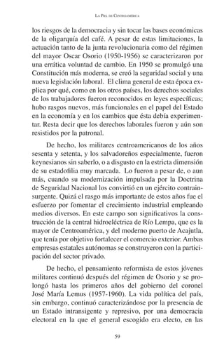 LA PIEL DE CENTROAMÉRICA 
los riesgos de la democracia y sin tocar las bases económicas 
de la oligarquía del café. A pesar de estas limitaciones, la 
actuación tanto de la junta revolucionaria como del régimen 
del mayor Oscar Osorio (1950-1956) se caracterizaron por 
una errática voluntad de cambio. En 1950 se promulgó una 
Constitución más moderna, se creó la seguridad social y una 
nueva legislación laboral. El clima general de esta época ex-plica 
por qué, como en los otros países, los derechos sociales 
de los trabajadores fueron reconocidos en leyes específicas; 
hubo rasgos nuevos, más funcionales en el papel del Estado 
en la economía y en los cambios que ésta debía experimen-tar. 
Resta decir que los derechos laborales fueron y aún son 
resistidos por la patronal. 
De hecho, los militares centroamericanos de los años 
sesenta y setenta, y los salvadoreños especialmente, fueron 
keynesianos sin saberlo, o a disgusto en la estricta dimensión 
de su estadofilia muy marcada. Lo fueron a pesar de, o aun 
más, cuando su modernización impulsada por la Doctrina 
de Seguridad Nacional los convirtió en un ejército contrain-surgente. 
Quizá el rasgo más importante de estos años fue el 
esfuerzo por fomentar el crecimiento industrial empleando 
medios diversos. En este campo son significativos la cons-trucción 
de la central hidroeléctrica de Río Lempa, que es la 
mayor de Centroamérica, y del moderno puerto de Acajutla, 
que tenía por objetivo fortalecer el comercio exterior. Ambas 
empresas estatales autónomas se construyeron con la partici-pación 
del sector privado. 
De hecho, el pensamiento reformista de estos jóvenes 
militares continuó después del régimen de Osorio y se pro-longó 
hasta los primeros años del gobierno del coronel 
José María Lemus (1957-1960). La vida política del país, 
sin embargo, continuó caracterizándose por la presencia de 
un Estado intransigente y represivo, por una democracia 
electoral en la que el general escogido era electo, en las 
59 
 