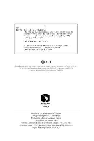 972 
T693p Torres Rivas, Edelberto 
La Piel de Centroamérica: una visión epidérmica de 
setenta y cinco años de su historia / Edelberto Torres 
Rivas. - 1a. ed. - San José, C. R. : FLACSO, 2007. 
286 p. ; 21X 14 cm. 
ISBN 978-9977-68-146-7 
1.- América Central -Historia. 2. América Central - 
Política económica. 3. América Central - 
Condiciones sociales. I. Título 
ESTA PUBLICACIÓN ES POSIBLE GRACIAS AL APOYO INSTITUCIONAL DE LA AGENCIA SUECA 
DE COOPERACIÓN PARA LA INVESTIGACIÓN (SAREC) DE LA AGENCIA SUECA 
PARA EL DESARROLLO INTERNACIONAL (ASDI). 
Diseño de portada Leonardo Villegas 
Fotografía de portada: Carlos Sojo 
Producción editorial: Américo Ochoa 
Primera edición: marzo 2007 
Facultad Latinoamericana de Ciencias Sociales-Sede Costa Rica 
Apartado Postal 11747, San José, Costa Rica, Fax: (506) 253-4289 
Página Web: http://www.flacso.or.cr 
 