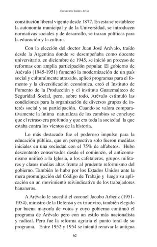 EDELBERTO TORRES-RIVAS 
constitución liberal vigente desde 1877. En esta se restablece 
la autonomía municipal y de la Universidad, se introducen 
normativas sociales y de desarrollo, se trazan políticas para 
la educación y la cultura. 
Con la elección del doctor Juan José Arévalo, traído 
desde la Argentina donde se desempeñaba como docente 
universitario, en diciembre de 1945, se inició un proceso de 
reformas con amplia participación popular. El gobierno de 
Arévalo (1945-1951) fomentó la modernización de un país 
social y culturalmente atrasado, aplicó programas para el fo-mento 
y la diversificación económica, creó el Instituto de 
Fomento de la Producción y el instituto Guatemalteco de 
Seguridad Social, pero, sobre todo, Arévalo estimuló las 
condiciones para la organización de diversos grupos de in-terés 
social y su participación. Cuando se valora compara-tivamente 
la íntima naturaleza de los cambios se concluye 
que el retraso era profundo y que era toda la sociedad la que 
estaba contra los vientos de la historia. 
Lo más destacado fue el poderoso impulso para la 
educación pública, que en perspectiva solo fueron medidas 
iniciales en una sociedad con el 75% de alfabetos. Hubo 
descontento conservador desde el comienzo, el anticomu-nismo 
unificó a la Iglesia, a los cafetaleros, grupos milita-res 
y clases medias altas frente al prudente reformismo del 
gobierno. También lo hubo por los Estados Unidos ante la 
mera promulgación del Código de Trabajo y luego su apli-cación 
en un movimiento reivindicativo de los trabajadores 
62 
bananeros. 
A Arévalo le sucedió el coronel Jacobo Arbenz (1951- 
1954), ministro de la Defensa y ex triunviro, también elegido 
por buena mayoría de votos y cuyo gobierno continuó el 
programa de Arévalo pero con un estilo más nacionalista 
y radical. Pero fue la reforma agraria el punto toral de su 
programa. Entre 1952 y 1954 se intentó renovar la antigua 
 