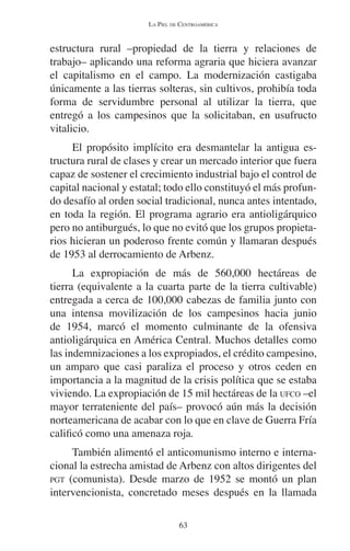 LA PIEL DE CENTROAMÉRICA 
estructura rural –propiedad de la tierra y relaciones de 
trabajo– aplicando una reforma agraria que hiciera avanzar 
el capitalismo en el campo. La modernización castigaba 
únicamente a las tierras solteras, sin cultivos, prohibía toda 
forma de servidumbre personal al utilizar la tierra, que 
entregó a los campesinos que la solicitaban, en usufructo 
vitalicio. 
El propósito implícito era desmantelar la antigua es-tructura 
rural de clases y crear un mercado interior que fuera 
capaz de sostener el crecimiento industrial bajo el control de 
capital nacional y estatal; todo ello constituyó el más profun-do 
desafío al orden social tradicional, nunca antes intentado, 
en toda la región. El programa agrario era antioligárquico 
pero no antiburgués, lo que no evitó que los grupos propieta-rios 
hicieran un poderoso frente común y llamaran después 
de 1953 al derrocamiento de Arbenz. 
La expropiación de más de 560,000 hectáreas de 
tierra (equivalente a la cuarta parte de la tierra cultivable) 
entregada a cerca de 100,000 cabezas de familia junto con 
una intensa movilización de los campesinos hacia junio 
de 1954, marcó el momento culminante de la ofensiva 
antioligárquica en América Central. Muchos detalles como 
las indemnizaciones a los expropiados, el crédito campesino, 
un amparo que casi paraliza el proceso y otros ceden en 
importancia a la magnitud de la crisis política que se estaba 
viviendo. La expropiación de 15 mil hectáreas de la UFCO –el 
mayor terrateniente del país– provocó aún más la decisión 
norteamericana de acabar con lo que en clave de Guerra Fría 
calificó como una amenaza roja. 
También alimentó el anticomunismo interno e interna-cional 
la estrecha amistad de Arbenz con altos dirigentes del 
PGT (comunista). Desde marzo de 1952 se montó un plan 
intervencionista, concretado meses después en la llamada 
63 
 