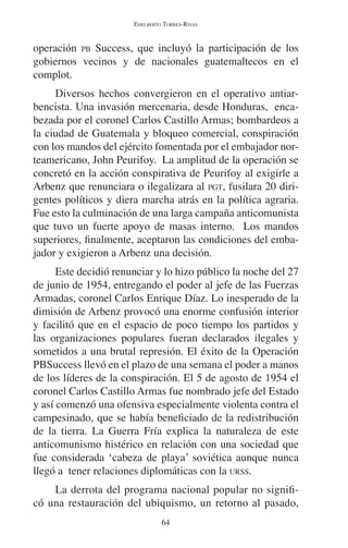 EDELBERTO TORRES-RIVAS 
operación PB Success, que incluyó la participación de los 
gobiernos vecinos y de nacionales guatemaltecos en el 
complot. 
Diversos hechos convergieron en el operativo antiar-bencista. 
Una invasión mercenaria, desde Honduras, enca-bezada 
por el coronel Carlos Castillo Armas; bombardeos a 
la ciudad de Guatemala y bloqueo comercial, conspiración 
con los mandos del ejército fomentada por el embajador nor-teamericano, 
John Peurifoy. La amplitud de la operación se 
concretó en la acción conspirativa de Peurifoy al exigirle a 
Arbenz que renunciara o ilegalizara al PGT, fusilara 20 diri-gentes 
políticos y diera marcha atrás en la política agraria. 
Fue esto la culminación de una larga campaña anticomunista 
que tuvo un fuerte apoyo de masas interno. Los mandos 
superiores, finalmente, aceptaron las condiciones del emba-jador 
y exigieron a Arbenz una decisión. 
Este decidió renunciar y lo hizo público la noche del 27 
de junio de 1954, entregando el poder al jefe de las Fuerzas 
Armadas, coronel Carlos Enrique Díaz. Lo inesperado de la 
dimisión de Arbenz provocó una enorme confusión interior 
y facilitó que en el espacio de poco tiempo los partidos y 
las organizaciones populares fueran declarados ilegales y 
sometidos a una brutal represión. El éxito de la Operación 
PBSuccess llevó en el plazo de una semana el poder a manos 
de los líderes de la conspiración. El 5 de agosto de 1954 el 
coronel Carlos Castillo Armas fue nombrado jefe del Estado 
y así comenzó una ofensiva especialmente violenta contra el 
campesinado, que se había beneficiado de la redistribución 
de la tierra. La Guerra Fría explica la naturaleza de este 
anticomunismo histérico en relación con una sociedad que 
fue considerada ‘cabeza de playa’ soviética aunque nunca 
llegó a tener relaciones diplomáticas con la URSS. 
La derrota del programa nacional popular no signifi-có 
una restauración del ubiquismo, un retorno al pasado, 
64 
 