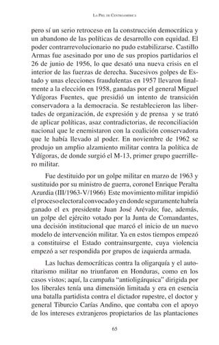 LA PIEL DE CENTROAMÉRICA 
pero sí un serio retroceso en la construcción democrática y 
un abandono de las políticas de desarrollo con equidad. El 
poder contrarrevolucionario no pudo estabilizarse. Castillo 
Armas fue asesinado por uno de sus propios partidarios el 
26 de junio de 1956, lo que desató una nueva crisis en el 
interior de las fuerzas de derecha. Sucesivos golpes de Es-tado 
y unas elecciones fraudulentas en 1957 llevaron final-mente 
a la elección en 1958, ganadas por el general Miguel 
Ydígoras Fuentes, que presidió un intento de transición 
conservadora a la democracia. Se restablecieron las liber-tades 
de organización, de expresión y de prensa y se trató 
de aplicar políticas, asaz contradictorias, de reconciliación 
nacional que le enemistaron con la coalición conservadora 
que le había llevado al poder. En noviembre de 1962 se 
produjo un amplio alzamiento militar contra la política de 
Ydígoras, de donde surgió el M-13, primer grupo guerrille-ro 
militar. 
Fue destituido por un golpe militar en marzo de 1963 y 
sustituido por su ministro de guerra, coronel Enrique Peralta 
Azurdia (III/1963-V/1966) Este movimiento militar impidió 
el proceso electoral convocado y en donde seguramente habría 
ganado el ex presidente Juan José Arévalo; fue, además, 
un golpe del ejército votado por la Junta de Comandantes, 
una decisión institucional que marcó el inicio de un nuevo 
modelo de intervención militar. Ya en estos tiempos empezó 
a constituirse el Estado contrainsurgente, cuya violencia 
empezó a ser respondida por grupos de izquierda armada. 
Las luchas democráticas contra la oligarquía y el auto-ritarismo 
militar no triunfaron en Honduras, como en los 
casos vistos; aquí, la campaña “antioligárquica” dirigida por 
los liberales tenía una dimensión limitada y era en esencia 
una batalla partidista contra el dictador rupestre, el doctor y 
general Tiburcio Carías Andino, que contaba con el apoyo 
de los intereses extranjeros propietarios de las plantaciones 
65 
 
